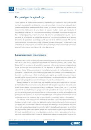 http://rusc.uoc.edu                                                                               Las promesas de la red y sus implicaciones


               Un paradigma de aprendizaje

               Con la aparición de la web interactiva, estamos entendiendo por primera vez el acto de aprender
               como una respuesta a los cambios en el entorno de aprendizaje, y no como una adaptación a un
               sistema de aprendizaje predeterminado. En el pasado, los cambios tradicionales de producción de
               conocimiento –publicaciones de arriba abajo y de uno para muchos– exigían que el productor, el
               divulgador o el publicador de conocimientos diseminara y organizara la información de modo que
               fuera inteligible para el alumno, en un formato más o menos acordado, como respuesta a las ex-
               pectativas de los profesores de instituciones académicas, o de modo más general, de los gestores
               de sistemas de aprendizaje. Sin embargo, con la aparición de la red interconectada P2P estamos
               descubriendo que el conocimiento puede producirse, buscarse, organizarse y compartirse en una
               serie infinita de configuraciones, sin necesidad de recurrir a ningún profesor o sistema de aprendizaje
               externo. El conocimiento está al alcance de todos, directamente.




               La naturaleza del conocimiento

               Este apasionante cambio ecológico plantea una serie de preguntas igualmente interesantes, la pri-
               mera de las cuales sería «a qué tipo de conocimiento nos referimos» (Siemens, 2008; Downes, 2006;
               Mejias, 2007). En los entornos de web 2.0, los usuarios se enfrentan a una epistemología evolutiva
               donde se espera que el estudiante defina no sólo el proceso de aprendizaje, sino también el sig-
               nificado y el valor del conocimiento en sí mismo. La comunicación de muchos para muchos y la
               publicación a coste cero han creado un entorno en el que el conocimiento fluido se desarrolla colec-
               tivamente y se deconstruye a diario. Ya no basta «saber» algo (o aprenderlo), sino que es necesario
               seguir la pista de ideas que están en constante movimiento y, en el mejor de los casos, participar en
               su generación para poder comprender a fondo la evolución de sus fundamentos.
                   Para algunos teóricos, esto significa que, bajo el impulso del intercambio y la puesta en común en
               la red, el tradicional «conocimiento experto, claramente definido y bien organizado» está dando paso
               a ideas en «circulación continua» mucho menos establecidas (Siemens, 2008, pág. 5). La reciente
               capacidad de los estudiantes para agregar información procedente de cualquier punto en una red
               prácticamente infinita, así como para modelar sus contenidos, exige un cambio epistemológico que
               permita pasar de la creencia en el conocimiento estático a la creencia en el conocimiento fluido. Es
               un planteamiento muy interesante, que ha sido analizado a menudo por teóricos y observadores.
                   Sin embargo, existe cierta confusión alrededor de este tema. La naturaleza del conocimiento no
               ha experimentado ningún cambio con la aparición de las redes de información. Lo que ocurre es
               que el valor de la incertidumbre y la fluidez está siendo descubierto por mucha gente a la vez, como
               efecto de la capacidad para trabajar en red de forma fácil y rápida. Desde la Ilustración, los científicos
               han argumentado que el conocimiento siempre será una aproximación a lo incognoscible debido a
               la limitada capacidad de la mente humana para aprehender lo empírico, y que esta aproximación pu-
               ede perfeccionarse mucho mejor a través de la experiencia dialógica que mediante la especulación


RUSC VOL. 8 N.º 1 | Universitat Oberta de Catalunya | Barcelona, enero de 2011 | ISSN 1698-580X
                                                                         274
  CC
       Paul Bouchard
 