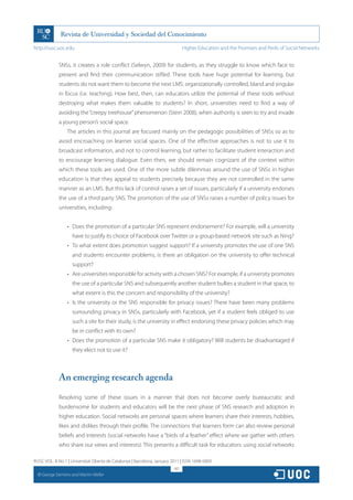 http://rusc.uoc.edu                                                            Higher Education and the Promises and Perils of Social Networks


               SNSs, it creates a role conflict (Selwyn, 2009) for students, as they struggle to know which face to
               present and find their communication stifled. These tools have huge potential for learning, but
               students do not want them to become the next LMS: organizationally controlled, bland and singular
               in focus (i.e. teaching). How best, then, can educators utilize the potential of these tools without
               destroying what makes them valuable to students? In short, universities need to find a way of
               avoiding the “creepy treehouse” phenomenon (Stein 2008), when authority is seen to try and invade
               a young person’s social space.
                    The articles in this journal are focused mainly on the pedagogic possibilities of SNSs so as to
               avoid encroaching on learner social spaces. One of the effective approaches is not to use it to
               broadcast information, and not to control learning, but rather to facilitate student interaction and
               to encourage learning dialogue. Even then, we should remain cognizant of the context within
               which these tools are used. One of the more subtle dilemmas around the use of SNSs in higher
               education is that they appeal to students precisely because they are not controlled in the same
               manner as an LMS. But this lack of control raises a set of issues, particularly if a university endorses
               the use of a third party SNS. The promotion of the use of SNSs raises a number of policy issues for
               universities, including:


                    •	 Does the promotion of a particular SNS represent endorsement? For example, will a university
                      have to justify its choice of Facebook over Twitter or a group-based network site such as Ning?
                    •	 To what extent does promotion suggest support? If a university promotes the use of one SNS
                      and students encounter problems, is there an obligation on the university to offer technical
                      support?
                    •	 Are universities responsible for activity with a chosen SNS? For example, if a university promotes
                      the use of a particular SNS and subsequently another student bullies a student in that space, to
                      what extent is this the concern and responsibility of the university?
                    •	 Is the university or the SNS responsible for privacy issues? There have been many problems
                      surrounding privacy in SNSs, particularly with Facebook, yet if a student feels obliged to use
                      such a site for their study, is the university in effect endorsing these privacy policies which may
                      be in conflict with its own?
                    •	 Does the promotion of a particular SNS make it obligatory? Will students be disadvantaged if
                      they elect not to use it?



               An emerging research agenda

               Resolving some of these issues in a manner that does not become overly bureaucratic and
               burdensome for students and educators will be the next phase of SNS research and adoption in
               higher education. Social networks are personal spaces where learners share their interests, hobbies,
               likes and dislikes through their profile. The connections that learners form can also review personal
               beliefs and interests (social networks have a “birds of a feather” effect where we gather with others
               who share our views and interests). This presents a difficult task for educators: using social networks

RUSC VOL. 8 No 1 | Universitat Oberta de Catalunya | Barcelona, January 2011 | ISSN 1698-580X
                                                                         167
  CC
       George Siemens and Martin Weller
 