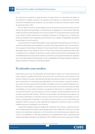 http://rusc.uoc.edu                                                                               Las promesas de la red y sus implicaciones


               de control que el estudiante es capaz de ejercer en aquel entorno. Los educadores de adultos se
               han referido en múltiples ocasiones a la importancia de «adecuar» sus intervenciones al nivel de
               autonomía manifestado por el estudiante, y a la vez ayudar a sus alumnos a alcanzar mayores niveles
               de autonomía (Grow, 1991).
                   Por otro lado, los entornos de aprendizaje, tanto las situaciones de educación formal como los
               sistemas de gestión del aprendizaje y las herramientas de agregación en red, permiten diferentes
               niveles de autonomía del estudiante, en los que la conexión P2P ocupa obviamente el primer lugar,
               ya que ofrece el mayor potencial para la expresión individual. Sin embargo, esto no significa que
               todos los estudiantes estén preparados para enfrentarse a las múltiples complejidades que plantea
               el aprendizaje en red en la web 2.0.
                   La intervención en el control del estudiante exige capacidades metacognitivas que no están uni-
               versalmente distribuidas entre la población. Las teorías sobre el aprendizaje en red, como el conectiv-
               ismo, equiparan el aprendizaje al trabajo en red, pero aparentemente siguen olvidando que el buen
               aprendizaje exige un buen trabajo en red. En un entorno que evita intencionadamente atribuir valor
               a cualquiera de sus múltiples componentes, excepto quizá el reconocimiento generalizado de la
               «neutralidad de la red», la tarea de dar sentido se convierte en una carga devastadora para cualquiera
               que no esté adecuadamente familiarizado con las complejidades de la epistemología y el reparto de
               poderes implícito en la idea de control del estudiante.




               El ordenador como metáfora

               Podría decirse que el uso de ordenadores ha transformado la relación con nuestra mente, por lo
               menos respecto a aquellas dimensiones de las que somos conscientes los seres humanos. En los
               primeros tiempos, la inaudita capacidad del ordenador para almacenar datos nos hizo comprender
               que el conocimiento no necesitaba estar depositado en una única persona o grupo de eruditos, y
               que incluso el acceso aparentemente ilimitado a la palabra escrita en las grandes bibliotecas aca-
               démicas era muy limitado en comparación con las dimensiones casi infinitas de las bases de datos
               y la facilidad con la que podía encontrarse y recuperarse la información. En realidad, la noción de
               «conocimiento externo» que hoy parece uno de los conceptos más desconcertantes de la era de
               las redes computacionales (Siemens, 2010) fue una de las ideas más fascinantes que surgieron con
               los primeros ordenadores. El ordenador evita que nuestra mente se sienta sobrecargada con infor-
               mación mal organizada. El ordenador se reconoció en primera instancia como una herramienta de
               expansión mental a causa de su gran capacidad de recuperación mecánica de datos. La primera
               metáfora fue, pues, el «ordenador como memoria».
                   La segunda ola digital introdujo la metáfora del «ordenador como mente». La aparición de soft-
               ware complejo relativamente ligero superó rápidamente la mera utilidad de la memoria o el simple
               cálculo, y los ordenadores empezaron a ser reconocidos como herramientas para mejorar la cog-
               nición. En un paralelismo no del todo accidental con el restablecimiento de las representaciones
               cognitivas de Piaget y Vygostky en las décadas de 1970 y 1980, las estructuras (o esquemas) mentales


RUSC VOL. 8 N.º 1 | Universitat Oberta de Catalunya | Barcelona, enero de 2011 | ISSN 1698-580X
                                                                         278
  CC
       Paul Bouchard
 