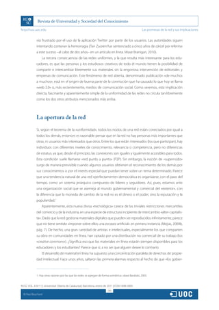 http://rusc.uoc.edu                                                                                       Las promesas de la red y sus implicaciones


               vio frustrado por el uso de la aplicación Twitter por parte de los usuarios. Las autoridades siguen
               intentando contener la hemorragia (Tan Zuoren fue sentenciado a cinco años de cárcel por referirse
               a este suceso –al cabo de dos años– en un artículo en línea. Véase Branigan, 2010).
                   La tercera consecuencia de las redes uniformes, y la que resulta más interesante para los edu-
               cadores, es que las personas y los estudiosos creativos de todo el mundo tienen la posibilidad de
               compartir e intercambiar libremente sus materiales sin la engorrosa intervención de editoriales y
               empresas de comunicación. Este fenómeno de red abierta, denominado publicación «de muchos
               a muchos», está en el origen de buena parte de la conmoción que ha causado lo que hoy se llama
               «web 2.0» o, más recientemente, medios de comunicación social. Como veremos, esta implicación
               directa, fascinante y aparentemente simple de la uniformidad de las redes no circula tan libremente
               como los dos otros atributos mencionados más arriba.




               La apertura de la red
               Si, según el teorema de la «uniformidad», todos los nodos de una red están conectados por igual a
               todos los demás, entonces es razonable pensar que en la red no hay personas más importantes que
               otras, ni usuarios más interesados que otros. Entre los que están interesados (los que participan), hay
               individuos con diferentes niveles de conocimiento, relevancia o competencia, pero no diferencias
               de estatus, ya que, desde el principio, las conexiones son iguales y igualmente accesibles para todos.
               Esta condición suele llamarse «red punto a punto» (P2P). Sin embargo, la noción de «supernodo»
               surge de manera previsible cuando algunos usuarios obtienen el reconocimiento de los demás por
               sus conocimientos o por el interés especial que puedan tener sobre un tema determinado. Parece
               que una tendencia natural de una red «perfectamente» democrática es organizarse, con el paso del
               tiempo, como un sistema jerárquico compuesto de líderes y seguidores. Así, pues, estamos ante
               una organización social que se asemeja al mundo gubernamental y comercial del «exterior», con
               la diferencia que la moneda de cambio de la red no es el dinero o el poder, sino la reputación y la
               popularidad.1
                   Aparentemente, esta nueva divisa «tecnológica» carece de las triviales restricciones mercantiles
               del comercio y de la industria, en una especie de estructura incipiente de intercambio «alter-capitalis-
               ta». Dado que la red gestiona materiales digitales que pueden ser reproducidos infinitamente, parece
               que no tiene sentido «imponer sobre ellos una escasez artificial» en primera instancia (Mejias, 2009b,
               pág. 7). De hecho, una gran cantidad de artistas e intelectuales, especialmente los que comparten
               su obra en comunidades en línea, han optado por una distribución no comercial de su trabajo (los
               «creative commons»). ¿Significa eso que los materiales en línea estarán siempre disponibles para los
               educadores y los estudiantes? Parece que sí, a no ser que alguien desee lo contrario.
                   El desarrollo de material en línea ha supuesto una concentración paralela de derechos de propie-
               dad intelectual. Hace unos años, saltaron las primera alarmas respecto al hecho de que «los gobier-



               1. Hay otras razones por las que las redes se agregan de forma asimétrica; véase Barabási, 2003.


RUSC VOL. 8 N.º 1 | Universitat Oberta de Catalunya | Barcelona, enero de 2011 | ISSN 1698-580X
                                                                            280
  CC
       Paul Bouchard
 