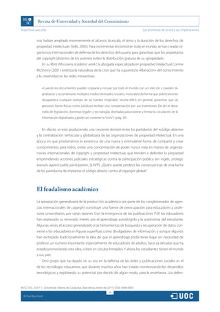 http://rusc.uoc.edu                                                                                Las promesas de la red y sus implicaciones


               nos habían ampliado enormemente el alcance, la escala, el tema y la duración de los derechos de
               propiedad intelectual» (Sells, 2005). Para incrementar el control en todo el mundo, se han creado or-
               ganismos internacionales de defensa de los derechos del usuario para garantizar que los propietarios
               del copyright (distintos de los autores) eviten la distribución gratuita de su «propiedad».
                   En su libro Who owns academic work?, la abogada especializada en propiedad intelectual Corrine
               McSherry (2001) sintetiza la naturaleza de la crisis que ha supuesto la «liberación» del conocimiento
               y la creatividad en las redes interactivas:


                   «Cuando los documentos pueden copiarse y circular por todo el mundo con un sólo clic y pueden di-
                   gitalizarse y recombinarse múltiples medios (textuales, visuales, musicales) de forma que prácticamente
                   desaparezca cualquier vestigio de las fuentes “originales”, resulta difícil, en general, garantizar que las
                   personas (tanto físicas como jurídicas) reciban una compensación por sus inversiones. De ahí el desa-
                   rrollo de legislación, doctrinas legales y tecnologías diseñadas para rastrear y limitar la circulación de la
                   información digitalizada y poder así contener la “crisis”.» (pág. 26)


                   En efecto, se está produciendo una creciente división entre los partidarios del «código abierto»
               y la centralización tentacular y globalizada de las organizaciones de propiedad intelectual. En una
               época en que proclamamos la existencia de una nueva y estimulante forma de compartir y crear
               conocimientos para todos, existe una concentración de poder nunca vista en manos de organiza-
               ciones internacionales de copyright y propiedad intelectual, que tienden a defender la propiedad
               emprendiendo acciones judiciales estratégicas contra la participación pública (en inglés, strategic
               lawsuits against public participation, SLAPP). ¿Quién puede predecir las consecuencias de esta lucha
               de los partidarios de implantar el código abierto contra el copyright global?




               El feudalismo académico

               La apropiación generalizada de la producción académica por parte de los conglomerados de agen-
               cias internacionales de copyright constituye una fuente de preocupación para educadores y profe-
               sores universitarios, por varias razones. Con la emergencia de las publicaciones P2P, los educadores
               han expresado su renovado interés por el aprendizaje autodirigido y la autonomía del estudiante.
               Algunas veces, el acceso generalizado a las herramientas de búsqueda y recuperación de datos con-
               vierte a los educadores en figuras superfluas como divulgadores de información, y aunque algunos
               han rechazado tradicionalmente la idea de que el aprendizaje podía tener lugar sin necesidad de
               profesor, un numero importante, especialmente de educadores de adultos, hace ya décadas que ha
               estado promoviendo esta idea, si bien en círculos limitados. Y ahora, los estudiantes tienen el mundo
               a sus pies.
                   Otro grupo que ha dejado oír su voz en la defensa de las redes y publicaciones sociales es el
               de los tecnólogos educativos, que durante muchos años han estado monitorizando los desarrollos
               tecnológicos y explotando su potencial, por decirlo de algún modo, para la enseñanza. Los defen-


RUSC VOL. 8 N.º 1 | Universitat Oberta de Catalunya | Barcelona, enero de 2011 | ISSN 1698-580X
                                                                         281
  CC
       Paul Bouchard
 