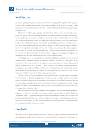 http://rusc.uoc.edu                                                                               Las promesas de la red y sus implicaciones


               YouTube, Inc.

               Por mucho que los profesores universitarios se lamenten de haber perdido el control sobre su propio
               trabajo, lo esencial de las redes abiertas es que tienen lugar fuera de las estructuras formales. Por lo
               tanto ¿cuál es el problema de disponer de redes fuera del ámbito académico? ¿Hasta qué punto son
               libres y abiertas?
                   Deberíamos recordar que, por la propia naturaleza de las redes, no existe ninguna razón en par-
               ticular para que un único nodo reciba una atención espontánea y específica por parte de los demás.
               Por eso es difícil que una única voz se haga oír por encima del clamor de la multitud. Una forma de
               solucionar este problema es ofrecer una plataforma pública gratuita en la que todos los usuarios
               puedan colgar trabajos de naturaleza específica (sin copyright). Esta plataforma se convierte en un es-
               pacio en el que se negocian y fijan la popularidad y la reputación. Estos sitios se organizan alrededor
               de un medio específico; por ejemplo, existe un sitio en el que los usuarios pueden colgar sus pelícu-
               las, otro para URL favoritas, otro para fotografías, etc. Los artículos escritos están más diversificados
               y en general se organizan alrededor de ideas temáticas o blogs. Los usuarios pueden etiquetar sus
               artículos y buscar etiquetas similares entre la folksonomía que así se genera.
                   Sin embargo, uno de los requisitos funcionales de este tipo de organización en red es que el
               número de sitios web especializados se mantenga al mínimo. De hecho, su misma razón de ser
               es reducir al máximo los requisitos de navegación y proporcionar acceso inmediato al producto al
               alcance: las aportaciones de los usuarios. La aparición natural, casi universal, de este sistema hace
               que sólo dispongamos de un YouTube, un De.li.cious, un Flickr y un Facebook. Cuando hallamos más
               de un ejemplo de sitio web específico es en el proceso de sustituir o ser sustituido por otro, a fin de
               restaurar el equilibrio natural de unicidad que buscan los usuarios.
                   Es similar a lo que los economistas llaman «monopolios naturales». No tiene sentido construir tres
               líneas ferroviarias en dirección a Glasgow, del mismo modo que no tendría sentido comparar tres
               horarios de trenes superpuestos. La unicidad es el estado natural de los monopolios naturales, del
               mismo modo que el estado natural de los medios de comunicación social es compartir sitios web. La
               diferencia es que la compañía ferroviaria ofrece un producto que puede comprarse. En la red, somos
               a la vez productores y consumidores.
                   Hemos pasado del concepto de monopolio (un solo vendedor, muchos compradores) al de «mo-
               nopsonio»: un sistema en el que hay numerosos «vendedores» y un único «comprador» (Robinson,
               1969; Mejias, 2009c). En general, este tipo de estructura se crea para evitar la caída de precios de
               productos agrícolas regionales como el trigo o la colza, y casi siempre es utilizada cooperativamente
               por el productor/vendedor. En la red, así como en las instituciones universitarias, se usa para revender
               a los usuarios lo que ellos mismos han creado.



               Conclusión

               El nuevo entorno de aprendizaje caracterizado por el trabajo en red P2P permite nuevas formas de
               aprendizaje y nuevas formas de producción de conocimiento. Sin embargo, se ha de procurar no

RUSC VOL. 8 N.º 1 | Universitat Oberta de Catalunya | Barcelona, enero de 2011 | ISSN 1698-580X
                                                                         283
  CC
       Paul Bouchard
 
