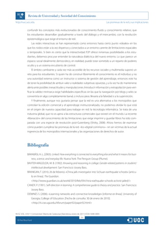 http://rusc.uoc.edu                                                                               Las promesas de la red y sus implicaciones


               confundir los conceptos más evolucionados de conocimiento fluido y conocimiento relativo, que
               los estudiantes desarrollan gradualmente a través del diálogo y el intercambio, con la revolución
               epistemológica que exige el entorno de red.
                   Las redes interactivas se han representado como entornos hasta cierto punto «ideales» en los
               que los nodos están a la vez dispersos y conectados a un entorno carente de limitaciones espaciales
               o temporales. Si bien es cierto que la interactividad P2P ofrece inmensas posibilidades a los estu-
               diantes, debemos procurar entender la naturaleza dialéctica del nuevo entorno. Lo que parece un
               espacio social idealmente democrático, en realidad, puede estar sometido a un reparto de poderes
               oculto y a un sistema encubierto de control.
                   El ámbito cambiante y cada vez más accesible de los recursos sociales y multimedia supone un
               reto para los estudiantes. Si quien ha de construir libremente el conocimiento es el individuo y no
               una autoridad externa como un instructor o sistema de gestión del aprendizaje, entonces este ha
               de tener la posibilidad de atribuir valor a realidades subjetivas opuestas, y a la vez ha de mantenerse
               alerta ante posibles inexactitudes y manipulaciones. Introducir información y extrapolación para veri-
               ficar la validez intrínseca exige habilidades específicas sin las que la navegación por blogs y wikis se
               convertiría en algo completamente banal, o incluso peor, llevaría a la falsedad o a la superstición.
                   Y finalmente, aunque nos gustaría pensar que la red es una alternativa a los monopolios que
               controlan la edición comercial y el aprendizaje institucionalizado, no podemos olvidar lo que está
               en el origen de nuestra capacidad para trabajar en red: la tecnología informática. Se trata de una
               industria global, que no es ajena a las estructuras comerciales que existen en el mundo. La reciente
               «liberación» del conocimiento de las limitaciones que exige imprimir y guardar libros ha sido com-
               parada con una especie de revolución post-Gutenberg (Shirky, 2008). Ahora hemos de examinar
               cómo pueden cumplirse las promesas de la red –los «digital commons»– sin ser víctimas de la actual
               ingerencia de los monopolios internacionales y las organizaciones de derechos de autor.




               Bibliografía

               BARABÁSI, A. L. (2003). Linked: How everything is connected to everything else and what it means for busi-
                   ness, science, and everyday life. Nueva York: The Penguin Group (Plume).
               BAXTER-MAGOLDA, M. B. (1992). Knowing and reasoning in college: Gender-related patterns in students’
                   intellectual development. San Francisco: Jossey Bass.
               BRANIGAN, T. (2010, 26 de febrero). «China jails investigator into Sichuan earthquake schools» [artícu-
                   lo en línea]. The Guardian.
                   http://www.guardian.co.uk/world/2010/feb/09/china-eathquake-schools-activist-jailed/
               CANDY, P. (1991). Self-direction in learning: A comprehensive guide to theory and practice. San Francisco:
                   Jossey Bass.
               DOWNES S. (2006). «Learning networks and connective knowledge» [informe en línea]. University of
                   Georgia, College of Education. [Fecha de consulta: 30 de enero de 2010].
                   http://it.coe.uga.edu/itforum/paper92/paper92.html


RUSC VOL. 8 N.º 1 | Universitat Oberta de Catalunya | Barcelona, enero de 2011 | ISSN 1698-580X
                                                                         284
  CC
       Paul Bouchard
 