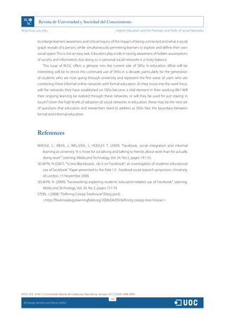 http://rusc.uoc.edu                                                            Higher Education and the Promises and Perils of Social Networks


               to enlarge learners’ awareness and critical inquiry of the impact of being connected and what a social
               graph reveals of a person, while simultaneously permitting learners to explore and define their own
               social space. This is not an easy task. Educators play a role in raising awareness of hidden assumptions
               of society and information, but doing so in personal social networks is a tricky balance.
                    This issue of RUSC offers a glimpse into the current role of SNSs in education. What will be
               interesting will be to revisit the continued use of SNSs in a decade, particularly for the generation
               of students who are now going through university and represent the first wave of users who are
               combining these informal online networks with formal education. As they move into the work force,
               will the networks they have established on SNSs become a vital element in their working life? Will
               their ongoing learning be realized through these networks, or will they be used for just staying in
               touch? Given the high levels of adoption of social networks in education, these may be the next set
               of questions that educators and researchers need to address as SNSs blur the boundary between
               formal and informal education.




               References

               MADGE, C.; MEEK, J.; WELLENS, J.; HOOLEY, T. (2009). “Facebook, social integration and informal
                    learning at university: ‘It is more for socialising and talking to friends about work than for actually
                    doing work’”. Learning, Media and Technology, Vol. 34, No 2, pages 141-55.
               SELWYN, N (2007). “‘Screw Blackboard... do it on Facebook!’: an investigation of students’ educational
                    use of Facebook”. Paper presented to the Poke 1.0 - Facebook social research symposium, University
                    of London, 15 November 2000.
               SELWYN, N. (2009). “Faceworking: exploring students’ education-related use of Facebook”. Learning,
                    Media and Technology, Vol. 34, No 2, pages 157-74.
               STEIN, J (2008). “Defining Creepy Treehouse” [blog post].
                    <http://flexknowlogy.learningfield.org/2008/04/09/defining-creepy-tree-house/>




RUSC VOL. 8 No 1 | Universitat Oberta de Catalunya | Barcelona, January 2011 | ISSN 1698-580X
                                                                         168
  CC
       George Siemens and Martin Weller
 