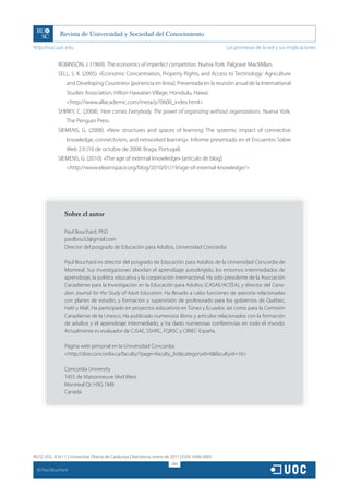 http://rusc.uoc.edu                                                                               Las promesas de la red y sus implicaciones


               ROBINSON, J. (1969). The economics of imperfect competition. Nueva York: Palgrave MacMillan.
               SELL, S. K. (2005). «Economic Concentration, Property Rights, and Access to Technology: Agriculture
                   and Developing Countries» [ponencia en línea]. Presentada en la reunión anual de la International
                   Studies Association, Hilton Hawaiian Village, Honolulu, Hawai.
                   http://www.allacademic.com/meta/p70600_index.html
               SHIRKY, C. (2008). Here comes Everybody. The power of organizing without organizations. Nueva York:
                   The Penguin Press.
               SIEMENS, G. (2008). «New structures and spaces of learning: The systemic impact of connective
                   knowledge, connectivism, and networked learning». Informe presentado en el Encuentro Sobre
                   Web 2.0 (10 de octubre de 2008: Braga, Portugal).
               SIEMENS, G. (2010). «The age of external knowledge» [artículo de blog].
                   http://www.elearnspace.org/blog/2010/01/19/age-of-external-knowledge/




                  Sobre el autor

                  Paul Bouchard, PhD
                  paulbou32@gmail.com
                  Director del posgrado de Educación para Adultos, Universidad Concordia

                  Paul Bouchard es director del posgrado de Educación para Adultos de la Universidad Concordia de
                  Montreal. Sus investigaciones abordan el aprendizaje autodirigido, los entornos intermediados de
                  aprendizaje, la política educativa y la cooperación internacional. Ha sido presidente de la Asociación
                  Canadiense para la Investigación en la Educación para Adultos (CASAE/ACÉÉA), y director del Cana-
                  dian Journal for the Study of Adult Education. Ha llevado a cabo funciones de asesoría relacionadas
                  con planes de estudio, y formación y supervisión de profesorado para los gobiernos de Québec,
                  Haití y Malí. Ha participado en proyectos educativos en Túnez y Ecuador, así como para la Comisión
                  Canadiense de la Unesco. Ha publicado numerosos libros y artículos relacionados con la formación
                  de adultos y el aprendizaje intermediado, y ha dado numerosas conferencias en todo el mundo.
                  Actualmente es evaluador de CJSAE, SSHRC, FQRSC y CIRIEC-España.

                  Página web personal en la Universidad Concordia:
                  http://doe.concordia.ca/faculty/?page=faculty_listcategoryid=6facultyid=16

                  Concordia University
                  1455 de Maisonneuve blvd West
                  Montreal Qc H3G 1M8
                  Canadá




RUSC VOL. 8 N.º 1 | Universitat Oberta de Catalunya | Barcelona, enero de 2011 | ISSN 1698-580X
                                                                         286
  CC
       Paul Bouchard
 