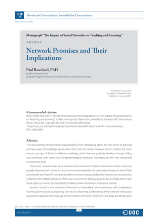 http://rusc.uoc.edu




               Monograph “The Impact of Social Networks on Teaching and Learning”

               ARTICLE

               Network Promises and Their
               Implications
               Paul Bouchard, PhD
               paulbou32@gmail.com
               Graduate Program Director of Adult Education, Concordia University




                                                                                                     Submitted in: June 2010
                                                                                                 Accepted in: November 2010
                                                                                                   Published in: January 2011




               Recommended citation
               BOUCHARD, Paul (2011). “Network Promises and Their Implications”. In: “The Impact of Social Networks
               on Teaching and Learning” [online monograph]. Revista de Universidad y Sociedad del Conocimiento
               (RUSC). Vol. 8, No 1, pp. 288-302. UOC. [Accessed: dd/mm/yy].
               http://rusc.uoc.edu/ojs/index.php/rusc/article/view/v8n1-bouchard/v8n1-bouchard-eng
               ISSN 1698-580X



               Abstract
               The new learning environment characterized by P2P networking allows for new forms of learning
               and new ways of knowledge production. One must be careful, however, not to confuse the more
               mature concepts of fluid and relative knowledge, which learners gradually develop through dialog
               and exchange, with some kind of epistemological revolution mandated by the new networked
               environment itself.
                   Interactive networks have been represented as somewhat “ideal” environments where nodes are
               equally dispersed and connected in an environment devoid of the constraints of space or time. While
               it is certainly true that P2P interactivity offers immense new possibilities for learners, we must strive to
               understand the dialectical nature of the new environment. What appears to be an ideally democratic
               social space can in fact be subjected to hidden power distribution and arcane control.
                   Learner control is one important dimension of networked communications, with implications
               reaching all the way to questioning the nature of learning and knowing. While network enthusiasts
               are prone to proclaim the new age of the “creative commons”, some very real steps are being taken


RUSC VOL. 8 No 1 | Universitat Oberta de Catalunya | Barcelona, January 2011 | ISSN 1698-580X
                                                                         288
  CC
       Paul Bouchard
 