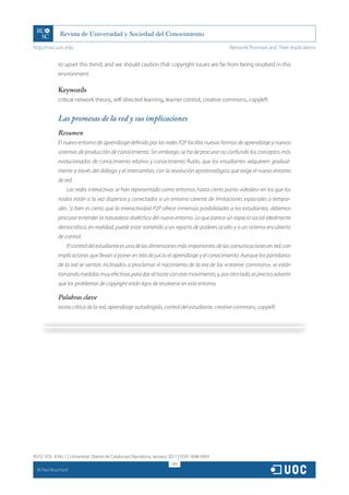 http://rusc.uoc.edu                                                                             Network Promises and Their Implications


               to upset this trend, and we should caution that copyright issues are far from being resolved in this
               environment.

               Keywords
               critical network theory, self-directed learning, learner control, creative commons, copyleft


               Las promesas de la red y sus implicaciones
               Resumen
               El nuevo entorno de aprendizaje definido por las redes P2P facilita nuevas formas de aprendizaje y nuevos
               sistemas de producción de conocimiento. Sin embargo, se ha de procurar no confundir los conceptos más
               evolucionados de conocimiento relativo y conocimiento fluido, que los estudiantes adquieren gradual-
               mente a través del diálogo y el intercambio, con la revolución epistemológica que exige el nuevo entorno
               de red.
                   Las redes interactivas se han representado como entornos hasta cierto punto «ideales» en los que los
               nodos están a la vez dispersos y conectados a un entorno carente de limitaciones espaciales o tempor-
               ales. Si bien es cierto que la interactividad P2P ofrece inmensas posibilidades a los estudiantes, debemos
               procurar entender la naturaleza dialéctica del nuevo entorno. Lo que parece un espacio social idealmente
               democrático, en realidad, puede estar sometido a un reparto de poderes oculto y a un sistema encubierto
               de control.
                   El control del estudiante es una de las dimensiones más importantes de las comunicaciones en red, con
               implicaciones que llevan a poner en tela de juicio el aprendizaje y el conocimiento. Aunque los partidarios
               de la red se sientan inclinados a proclamar el nacimiento de la era de los «creative commons», se están
               tomando medidas muy efectivas para dar al traste con este movimiento, y, por otro lado, es preciso advertir
               que los problemas de copyright están lejos de resolverse en este entorno.

               Palabras clave
               teoría crítica de la red, aprendizaje autodirigido, control del estudiante, creative commons, copyleft




RUSC VOL. 8 No 1 | Universitat Oberta de Catalunya | Barcelona, January 2011 | ISSN 1698-580X
                                                                         289
  CC
       Paul Bouchard
 