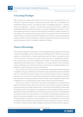 http://rusc.uoc.edu                                                                             Network Promises and Their Implications


               A Learning Paradigm

               With the advent of interactive Web media, for the first time we are understanding the act of
               learning as a response to changes in the learning environment, rather than as an adaptation to a
               predetermined learning system. The traditional means of knowledge production – top-down,
               one-to-many publication – required in the past that the producer, disseminator or publisher of
               knowledge, distribute and organize information in a way that is intelligible to the learner, in a more-
               or-less agreed-upon format, as a response to the expectations of teachers in academic institutions or,
               more largely, of the managers of learning systems. With the emergence of the interconnected P2P
               network however, we are discovering that knowledge can be produced, searched, organized and
               shared in an infinite number of configurations, without necessarily resorting to instructors or external
               learning management systems. Knowledge is available to all, directly.




               Nature of Knowledge

               This interesting ecological shift brings with it a series of equally interesting questions, the first being
               “what kind of knowledge” (Siemens, 2008; Downes, 2006; Mejias, 2007). In Web 2.0 environments,
               people are confronted with an evolving epistemology where the learner is expected to define
               not only the process of learning, but also the meaning and value of knowledge itself. Many-to-
               many communication and zero-cost publishing have created a world where fluid knowledge is
               collectively built and deconstructed on a daily basis. It is no longer sufficient to “know” something
               (or learn something); one must keep track of ideas in constant motion, and ideally participate in their
               generation in order to fully grasp the evolution of their bases.
                   For some theorists, this means that the more familiar “expert, clearly defined and well-organized
               knowledge” is giving way, under the push of networked sharing, to ideas that are much less established
               and are “in continual flux” (Siemens, 2008, p. 5). The new-found ability of learners to aggregate
               information from any point on an almost infinite network, and to contribute to shaping its contents,
               requires that learners undergo an epistemic shift from a belief in static knowledge to a belief in fluid
               knowledge. This is a very interesting point, often made by network theorists and observers.
                   There is some confusion in this however. The nature of knowledge has not changed with the
               advent of information networks. What we are witnessing is that the value of uncertainty and fluidity is
               being discovered by many people simultaneously, as a consequence of their ability to network easily
               and quickly. Scientists have argued since the Enlightenment that knowledge will always remain an
               approximation of the unknowable because of the limited capacity of the human mind to apprehend
               the empirical, and that this approximation can be perfected through dialogic experience much
               better than by solitary speculation (such as that advocated by Aristotle). In other words, the nature
               of fluid knowledge constructed by a network of people is not a new development in the history of
               knowledge. Indeed, knowledge that theoretically cannot either be disproven by others, or proven to
               be imperfect or faulty, cannot be called knowledge at all, but rather something closer to dogma or


RUSC VOL. 8 No 1 | Universitat Oberta de Catalunya | Barcelona, January 2011 | ISSN 1698-580X
                                                                         290
  CC
       Paul Bouchard
 