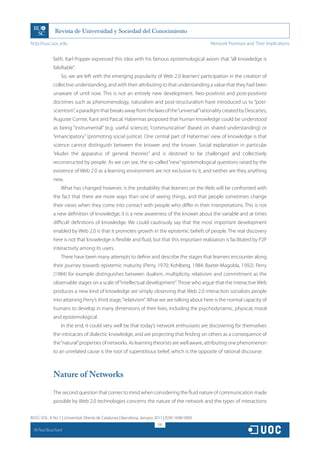 http://rusc.uoc.edu                                                                             Network Promises and Their Implications


               faith. Karl Popper expressed this idea with his famous epistemological axiom that “all knowledge is
               falsifiable”.
                   So, we are left with the emerging popularity of Web 2.0 learners’ participation in the creation of
               collective understanding, and with their attributing to that understanding a value that they had been
               unaware of until now. This is not an entirely new development. Neo-positivist and post-positivist
               doctrines such as phenomenology, naturalism and post-structuralism have introduced us to “post-
               scientism”, a paradigm that breaks away from the laws of the “universal” rationality created by Descartes,
               Auguste Comte, Kant and Pascal. Habermas proposed that human knowledge could be understood
               as being “instrumental” (e.g. useful science), “communicative” (based on shared understanding) or
               “emancipatory” (promoting social justice). One central part of Habermas’ view of knowledge is that
               science cannot distinguish between the knower and the known. Social explanation in particular
               “eludes the apparatus of general theories” and is destined to be challenged and collectively
               reconstructed by people. As we can see, the so-called “new” epistemological questions raised by the
               existence of Web 2.0 as a learning environment are not exclusive to it, and neither are they anything
               new.
                   What has changed however, is the probability that learners on the Web will be confronted with
               the fact that there are more ways than one of seeing things, and that people sometimes change
               their views when they come into contact with people who differ in their interpretations. This is not
               a new definition of knowledge; it is a new awareness of the knower about the variable and at times
               difficult definitions of knowledge. We could cautiously say that the most important development
               enabled by Web 2.0 is that it promotes growth in the epistemic beliefs of people. The real discovery
               here is not that knowledge is flexible and fluid, but that this important realization is facilitated by P2P
               interactivity among its users.
                   There have been many attempts to define and describe the stages that learners encounter along
               their journey towards epistemic maturity (Perry, 1970; Kohlberg, 1984; Baxter-Magolda, 1992). Perry
               (1984) for example distinguishes between dualism, multiplicity, relativism and commitment as the
               observable stages on a scale of “intellectual development”. Those who argue that the interactive Web
               produces a new kind of knowledge are simply observing that Web 2.0 interaction socializes people
               into attaining Perry’s third stage, “relativism”. What we are talking about here is the normal capacity of
               humans to develop in many dimensions of their lives, including the psychodynamic, physical, moral
               and epistemological.
                   In the end, it could very well be that today’s network enthusiasts are discovering for themselves
               the intricacies of dialectic knowledge, and are projecting that finding on others as a consequence of
               the “natural” properties of networks. As learning theorists are well aware, attributing one phenomenon
               to an unrelated cause is the root of superstitious belief, which is the opposite of rational discourse.



               Nature of Networks

               The second question that comes to mind when considering the fluid nature of communication made
               possible by Web 2.0 technologies concerns the nature of the network and the types of interactions


RUSC VOL. 8 No 1 | Universitat Oberta de Catalunya | Barcelona, January 2011 | ISSN 1698-580X
                                                                         291
  CC
       Paul Bouchard
 
