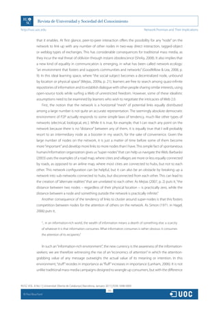 http://rusc.uoc.edu                                                                               Network Promises and Their Implications


               that it enables. At first glance, peer-to-peer interaction offers the possibility for any “node” on the
               network to link up with any number of other nodes in two-way direct interaction, tagged-object
               or weblog types of exchanges. This has considerable consequences for traditional mass media, as
               they incur the real threat of oblivion through instant obsolescence (Shirky, 2008). It also implies that
               a new kind of equality in communication is emerging, in what has been called network ecology:
               “an environment that fosters and supports communities and networks” (Goodfellow  Lea, 2008, p.
               9). In this ideal learning space, where “the social subject becomes a decentralized node, unbound
               by location or physical space” (Mejias, 2009a, p. 21), learners are free to search among quasi-infinite
               repositories of information and to establish dialogue with other people sharing similar interests, using
               open-source tools while surfing a Web of unrestricted freedom. However, some of these idealistic
               assumptions need to be examined by learners who wish to negotiate the intricacies of Web 2.0.
                   First, the notion that the network is a horizontal “mesh” of potential links equally distributed
               among a large number is not quite an accurate representation. The seemingly absolute democratic
               environment of P2P actually responds to some simple laws of tendency, much like other types of
               networks (electrical, biological, etc.). While it is true, for example, that I can reach any point on the
               network because there is no “distance” between any of them, it is equally true that I will probably
               resort to an intermediary node as a booster in my search, for the sake of convenience. Given the
               large number of nodes on the network, it is just a matter of time before some of them become
               more “important” and develop more links to more nodes than I have. This simple fact of spontaneous
               human/information organization gives us “super-nodes” that can help us navigate the Web. Barbarási
               (2003) uses the examples of a road map, where cities and villages are more or less equally connected
               by roads, as opposed to an airline map, where most cities are connected to hubs, but not to each
               other. This network configuration can be helpful, but it can also be an obstacle by breaking up a
               network into sub-networks connected to hubs, but disconnected from each other. This can lead to
               the creation of “alternate realities” that are unrelated to each other. As Mejias (2007, p. 2) puts it, “the
               distance between two nodes – regardless of their physical location – is practically zero, while the
               distance between a node and something outside the network is practically infinite.”
                   Another consequence of the tendency of links to cluster around super-nodes is that this fosters
               competition between nodes for the attention of others on the network. As Simon (1971: in Hagel,
               2006) puts it,


                   “... in an information-rich world, the wealth of information means a dearth of something else: a scarcity
                   of whatever it is that information consumes. What information consumes is rather obvious: it consumes
                   the attention of its recipients.”


                   In such an “information-rich environment”, the new currency is the awareness of the information-
               seekers; we are therefore witnessing the rise of an “economics of attention” in which the attention-
               grabbing value of any message outweighs the actual value of its meaning or intention. In this
               environment, “stuff” recedes in importance as “fluff” increases in importance (Lanham, 2006). It is not
               unlike traditional mass-media campaigns designed to wrangle up consumers, but with the difference



RUSC VOL. 8 No 1 | Universitat Oberta de Catalunya | Barcelona, January 2011 | ISSN 1698-580X
                                                                         292
  CC
       Paul Bouchard
 