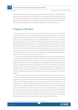 http://rusc.uoc.edu                                                                             Network Promises and Their Implications


               networking itself, but remain seemingly oblivious to the important corollary that successful learning
               requires successful networking. In an environment that purposefully avoids attaching value to any
               of its multifarious components, except perhaps the overarching appreciation of “net-neutrality”, the
               task of sense-making becomes overwhelming for anyone who is not adequately familiarized with the
               intricacies of epistemology and power distribution implied in the notion of learner control.




               Computer as Metaphor

               The use of computers can be said to have transformed our relationship with our own minds, at least
               in those dimensions where we, as human beings, are self-aware. In the very early years, the unheard-
               of capacity for computer data storage made us realize that knowledge need not be consigned to a
               person or a group of scholars, and that even the seemingly limitless access to written words through
               large scholarly libraries is very limited when compared to the quasi-infinite dimensions of computer
               databases and the ease with which data can be found and retrieved from them. Indeed, the notion of
               “external knowledge” that is now emerging as yet another intriguing concept in the age of computer
               networks (Siemens, 2010), was one of the mind-blowing realizations that came with the very first
               computers. The computer frees our minds from being over-burdened with ill-organized information.
               The computer was first recognized as a mind-expanding tool because of its large mechanical retrieval
               capacity. The first metaphor then, was “computer as memory”.
                   The second wave of digital insight brought us the metaphor of “computer as mind”. The emergence
               of complex but relatively lightweight software quickly began to transcend the mere usefulness of
               memory or simple calculation, and computers thus became recognized as enhancement tools for
               cognition itself. In a not-so coincidental parallel with the rehabilitation of the cognitive representations
               of Piaget and Vygostky in the 1970-80s, the structures of the mind (or schemata) became associated,
               more-or-less as given fact, to the “decision trees” used to describe computer software organization. In
               one giant leap, the computer was reformed from a dumb data storage device to a powerful booster
               of human intelligence. Indeed, what is the difference between human cognition and computer
               cognition?
                   The answer to this question, of course, lies in the third metaphor, or “computer as society”. For the
               first time, we as human beings are doing something that computers do not, namely, recognizing
               each other as participants in ongoing conversations about the fluid nature of knowledge, and then
               attributing value to that knowledge as an evolving, changing thing. This might seem like an odd
               development in the world of computer-person interaction, but it is nothing other than the natural
               result of the two preceding revolutions. Once we agree that “information as data” is easily available
               to all, and that machines can do pretty much anything that an intelligent person can do, we are
               confronted with what is missing from this picture, namely the negotiated construction of knowledge.
               This is perhaps the most intriguing development resulting from the advent of the network age,
               although it is more reminiscent of small village cracker-barrel exchanges than futuristic networks:
               humans need to agree on stuff, but before they can do that, they need to talk about it.


RUSC VOL. 8 No 1 | Universitat Oberta de Catalunya | Barcelona, January 2011 | ISSN 1698-580X
                                                                         294
  CC
       Paul Bouchard
 
