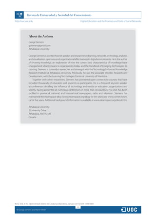 http://rusc.uoc.edu                                                            Higher Education and the Promises and Perils of Social Networks




                  About the Authors
                  George Siemens
                  gsiemens@gmail.com
                  Athabasca University

                  George Siemens is a writer, theorist, speaker and researcher on learning, networks, technology, analytics
                  and visualization, openness and organizational effectiveness in digital environments. He is the author
                  of Knowing Knowledge, an exploration of how the context and characteristics of knowledge have
                  changed and what it means to organizations today, and the Handbook of Emerging Technologies for
                  Learning. Siemens is currently a researcher and strategist with the Technology Enhanced Knowledge
                  Research Institute at Athabasca University. Previously, he was the associate director, Research and
                  Development, with the Learning Technologies Centre at University of Manitoba.
                      Together with other researchers, Siemens has pioneered open connectivist courses that have
                  included thousands of educators and students as participants. He is a frequent keynote speaker
                  at conferences detailing the influence of technology and media on education, organizations and
                  society, having presented at numerous conferences in more than 30 countries. His work has been
                  profiled in provincial, national, and international newspapers, radio and television. Siemens has
                  maintained the elearnspace blog (www.elearnspace.org/blog) for ten years and www.connectivism.
                  ca for five years. Additional background information is available at www.elearnspace.org/about.htm.

                  Athabasca University
                  1 University Drive
                  Athabasca, AB T9S 3A3
                  Canada




RUSC VOL. 8 No 1 | Universitat Oberta de Catalunya | Barcelona, January 2011 | ISSN 1698-580X
                                                                         169
  CC
       George Siemens and Martin Weller
 