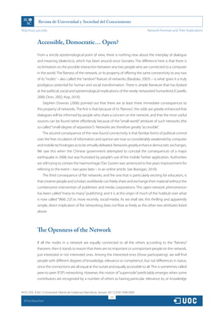 http://rusc.uoc.edu                                                                             Network Promises and Their Implications


               Accessible, Democratic… Open?

               From a strictly epistemological point of view, there is nothing new about the interplay of dialogue
               and meaning (dialectics), which has been around since Socrates. The difference here is that there is
               no limitation on the possible interaction between any two people who are connected to a computer
               in the world. The flatness of the network, or its property of offering the same connectivity to any two
               of its “nodes” – also called the “random” feature of networks (Barabási, 2003) – is what gives it a truly
               prodigious potential for human and social transformation. There is ample literature that has looked
               at the political, social and epistemological implications of the newly networked humankind (Castells,
               2000; Dron, 2002; Kop, 2010).
                   Stephen Downes (2006) pointed out that there are at least three immediate consequences to
               this property of networks. The first is that because of its “flatness”, the odds are greatly enhanced that
               dialogues will be informed by people who share a concern on the network, and that the most useful
               sources can be found rather effortlessly because of the “small-world” attribute of such networks (the
               so-called “small-degree of separation”). Networks are therefore greatly “accessible”.
                   The second consequence of the new-found connectivity is that familiar forms of political control
               over the free circulation of information and opinion are now so considerably weakened by computer
               and mobile technologies as to be virtually defeated. Networks greatly enhance democratic exchanges.
               We saw this when the Chinese government attempted to conceal the consequences of a major
               earthquake in 2008, but was frustrated by people’s use of the mobile Twitter application. Authorities
               are still trying to contain the haemorrhage (Tan Zuoren was sentenced to five years imprisonment for
               referring to the event – two years later – in an online article. See Branigan, 2010).
                   The third consequence of flat networks, and the one that is particularly exciting for educators, is
               that creative people and scholars worldwide can freely share and exchange their material without the
               cumbersome intervention of publishers and media corporations. This open-network phenomenon
               has been called “many-to-many” publishing, and it is at the origin of much of the hubbub over what
               is now called “Web 2.0” or, more recently, social media. As we shall see, this thrilling and apparently
               simple, direct implication of flat networking does not flow as freely as the other two attributes listed
               above.




               The Openness of the Network

               If all the nodes in a network are equally connected to all the others according to the “flatness”
               theorem, then it stands to reason that there are no important or unimportant people on the network,
               just interested or not interested ones. Among the interested ones (those participating), we will find
               people with different degrees of knowledge, relevance or competence, but not differences in status,
               since the connections are all equal at the outset and equally accessible to all. This is sometimes called
               peer-to-peer (P2P) networking. However, the notion of “supernode” predictably emerges when some
               contributors are recognized by a number of others as having particular relevance to, or knowledge


RUSC VOL. 8 No 1 | Universitat Oberta de Catalunya | Barcelona, January 2011 | ISSN 1698-580X
                                                                         295
  CC
       Paul Bouchard
 