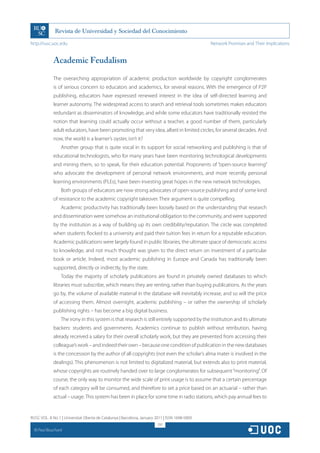 http://rusc.uoc.edu                                                                             Network Promises and Their Implications


               Academic Feudalism

               The overarching appropriation of academic production worldwide by copyright conglomerates
               is of serious concern to educators and academics, for several reasons. With the emergence of P2P
               publishing, educators have expressed renewed interest in the idea of self-directed learning and
               learner autonomy. The widespread access to search and retrieval tools sometimes makes educators
               redundant as disseminators of knowledge, and while some educators have traditionally resisted the
               notion that learning could actually occur without a teacher, a good number of them, particularly
               adult educators, have been promoting that very idea, albeit in limited circles, for several decades. And
               now, the world is a learner’s oyster, isn’t it?
                   Another group that is quite vocal in its support for social networking and publishing is that of
               educational technologists, who for many years have been monitoring technological developments
               and mining them, so to speak, for their education potential. Proponents of “open-source learning”
               who advocate the development of personal network environments, and more recently personal
               learning environments (PLEs), have been investing great hopes in the new network technologies.
                   Both groups of educators are now strong advocates of open-source publishing and of some kind
               of resistance to the academic copyright takeover. Their argument is quite compelling.
                   Academic productivity has traditionally been loosely based on the understanding that research
               and dissemination were somehow an institutional obligation to the community, and were supported
               by the institution as a way of building up its own credibility/reputation. The circle was completed
               when students flocked to a university and paid their tuition fees in return for a reputable education.
               Academic publications were largely found in public libraries, the ultimate space of democratic access
               to knowledge, and not much thought was given to the direct return on investment of a particular
               book or article. Indeed, most academic publishing in Europe and Canada has traditionally been
               supported, directly or indirectly, by the state.
                   Today the majority of scholarly publications are found in privately owned databases to which
               libraries must subscribe, which means they are renting, rather than buying publications. As the years
               go by, the volume of available material in the database will inevitably increase, and so will the price
               of accessing them. Almost overnight, academic publishing – or rather the ownership of scholarly
               publishing rights – has become a big digital business.
                   The irony in this system is that research is still entirely supported by the institution and its ultimate
               backers: students and governments. Academics continue to publish without retribution, having
               already received a salary for their overall scholarly work, but they are prevented from accessing their
               colleague’s work – and indeed their own – because one condition of publication in the new databases
               is the concession by the author of all copyrights (not even the scholar’s alma mater is involved in the
               dealings). This phenomenon is not limited to digitalized material, but extends also to print material,
               whose copyrights are routinely handed over to large conglomerates for subsequent “monitoring”. Of
               course, the only way to monitor the wide scale of print usage is to assume that a certain percentage
               of each category will be consumed, and therefore to set a price based on an actuarial – rather than
               actual – usage. This system has been in place for some time in radio stations, which pay annual fees to


RUSC VOL. 8 No 1 | Universitat Oberta de Catalunya | Barcelona, January 2011 | ISSN 1698-580X
                                                                         297
  CC
       Paul Bouchard
 
