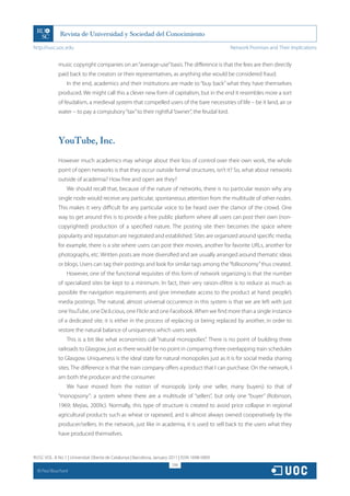 http://rusc.uoc.edu                                                                             Network Promises and Their Implications


               music copyright companies on an “average-use” basis. The difference is that the fees are then directly
               paid back to the creators or their representatives, as anything else would be considered fraud.
                   In the end, academics and their institutions are made to “buy back” what they have themselves
               produced. We might call this a clever new form of capitalism, but in the end it resembles more a sort
               of feudalism, a medieval system that compelled users of the bare necessities of life – be it land, air or
               water – to pay a compulsory “tax” to their rightful “owner”, the feudal lord.




               YouTube, Inc.

               However much academics may whinge about their loss of control over their own work, the whole
               point of open networks is that they occur outside formal structures, isn’t it? So, what about networks
               outside of academia? How free and open are they?
                   We should recall that, because of the nature of networks, there is no particular reason why any
               single node would receive any particular, spontaneous attention from the multitude of other nodes.
               This makes it very difficult for any particular voice to be heard over the clamor of the crowd. One
               way to get around this is to provide a free public platform where all users can post their own (non-
               copyrighted) production of a specified nature. The posting site then becomes the space where
               popularity and reputation are negotiated and established. Sites are organized around specific media;
               for example, there is a site where users can post their movies, another for favorite URLs, another for
               photographs, etc. Written posts are more diversified and are usually arranged around thematic ideas
               or blogs. Users can tag their postings and look for similar tags among the “folksonomy” thus created.
                   However, one of the functional requisites of this form of network organizing is that the number
               of specialized sites be kept to a minimum. In fact, their very raison-d’être is to reduce as much as
               possible the navigation requirements and give immediate access to the product at hand: people’s
               media postings. The natural, almost universal occurrence in this system is that we are left with just
               one YouTube, one De.li.cious, one Flickr and one Facebook. When we find more than a single instance
               of a dedicated site, it is either in the process of replacing or being replaced by another, in order to
               restore the natural balance of uniqueness which users seek.
                   This is a bit like what economists call “natural monopolies”. There is no point of building three
               railroads to Glasgow, just as there would be no point in comparing three overlapping train schedules
               to Glasgow. Uniqueness is the ideal state for natural monopolies just as it is for social media sharing
               sites. The difference is that the train company offers a product that I can purchase. On the network, I
               am both the producer and the consumer.
                   We have moved from the notion of monopoly (only one seller, many buyers) to that of
               “monopsony”: a system where there are a multitude of “sellers”, but only one “buyer” (Robinson,
               1969; Mejias, 2009c). Normally, this type of structure is created to avoid price collapse in regional
               agricultural products such as wheat or rapeseed, and is almost always owned cooperatively by the
               producer/sellers. In the network, just like in academia, it is used to sell back to the users what they
               have produced themselves.


RUSC VOL. 8 No 1 | Universitat Oberta de Catalunya | Barcelona, January 2011 | ISSN 1698-580X
                                                                         298
  CC
       Paul Bouchard
 