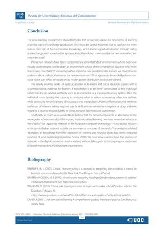 http://rusc.uoc.edu                                                                             Network Promises and Their Implications


               Conclusion

               The new learning environment characterized by P2P networking allows for new forms of learning
               and new ways of knowledge production. One must be careful, however, not to confuse the more
               mature concepts of fluid and relative knowledge, which learners gradually develop through dialog
               and exchange, with some kind of epistemological revolution mandated by the new networked en-
               vironment itself.
                   Interactive networks have been represented as somewhat “ideal” environments where nodes are
               equally dispersed and connected in an environment devoid of the constraints of space or time. While
               it is certainly true that P2P interactivity offers immense new possibilities for learners, we must strive to
               understand the dialectical nature of the new environment. What appears to be an ideally democratic
               social space can in fact be subjected to hidden power distribution and arcane control.
                   The newly evolving world of easily accessible multi-media and social resources carries with it
               a corresponding challenge for learners. If knowledge is to be freely constructed by the individual
               rather than by an external authority such as an instructor or a managed learning system, then the
               individual must develop the capacity to attribute value to various competing subjective realities,
               while cautiously remaining wary of inaccuracy and manipulation. Putting information and inference
               to the test of inherent validity requires specific skills without which the navigation of blogs and wikis
               might be a journey towards futility or worse, towards falsehood and superstition.
                   And finally, as much as we would like to believe that the network represents an alternative to the
               monopolies of commercial publishing and institutionalized learning, we must remember what is at
               the origin of our capacity to network in the first place: computer technology. This is a global industry
               and it certainly does not exist outside the commercial structures of the world. The newly established
               “liberation” of knowledge from the constraints of printing and housing books has been compared
               to a kind of post-Gutenberg revolution (Shirky, 2008). We must now examine how the promise of
               networks – the digital commons – can be realized without falling prey to the ongoing encroachment
               of global monopolies and copyright organizations.




               Bibliography
               BARABÁSI, A. L. (2003). Linked: How everything is connected to everything else and what it means for
                   business, science, and everyday life. New York: The Penguin Group (Plume).
               BAXTER-MAGOLDA, M. B. (1992). Knowing and reasoning in college: Gender-related patterns in students’
                   intellectual development. San Francisco: Jossey Bass.
               BRANIGAN, T. (2010). “China jails investigator into Sichuan earthquake schools” [online article]. The
                   Guardian, February 26.
                   http://www.guardian.co.uk/world/2010/feb/09/china-eathquake-schools-activist-jailed/
               CANDY, P. (1991). Self-direction in learning: A comprehensive guide to theory and practice. San Francisco:
                   Jossey Bass.


RUSC VOL. 8 No 1 | Universitat Oberta de Catalunya | Barcelona, January 2011 | ISSN 1698-580X
                                                                         299
  CC
       Paul Bouchard
 