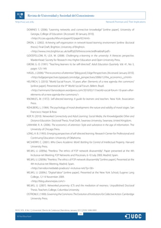 http://rusc.uoc.edu                                                                             Network Promises and Their Implications


               DOWNES S. (2006). “Learning networks and connective knowledge” [online paper]. University of
                   Georgia, College of Education. [Accessed: 30 January 2010].
                   http://it.coe.uga.edu/itforum/paper92/paper92.html
               DRON, J. (2002). Achieving self-organisation in network-based learning environment [online doctoral
                   thesis]. Final Draft, Brighton, University of Brighton.
                   http://www.cmis.brighton.ac.uk/staff/jd29/thesiscorrectedfinaldraft.pdf
               GOODFELLOW, R.; LEA, M. (2008). Challenging e-learning in the university: A literacies perspective.
                   Maidenhead: Society for Research into Higher Education and Open University Press.
               GROW, G. O. (1991). “Teaching learners to be self-directed”. Adult Education Quarterly. Vol. 41, No 3,
                   pages 125-149.
               HAGEL, J. (2006). “The economics of attention” [blog post]. Edge Perspectives. [Accessed: January 2010].
                   http://edgeperspectives.typepad.com/edge_perspectives/2006/12/the_economics_o.html
               HELFRICH, S. (2010). “World Social Forum, 10 years after: Elements of a new agenda: the commons”
                   [online paper]. Presented at the 9th World Social Forum. Bélem: Brazil.
                   http://seminario10anosdepois.wordpress.com/2010/02/17/world-social-forum-10-years-after-
                   elements-of-a-new-agenda-the-commons/
               KNOWLES, M. (1972). Self-directed learning: A guide for learners and teachers. New York: Association
                   Press.
               KOHLBERG, L. (1984). The psychology of moral development: the nature and validity of moral stages. San
                   Francisco: Harper  Row.
               KOP, R. (2010). Networked Connectivity and Adult Learning: Social Media, the Knowledgeable Other and
                   Distance Education. Doctoral Thesis, Final Draft, Swansea University, Swansea, United Kingdom.
               LANHAM, R. A. (2006). The economics of attention: Style and substance in the age of information. The
                   University of Chicago Press.
               LONG, H. B. (1993). Emerging perspectives of self-directed learning. Research Center for Professional and
                   Continuing Education: University of Oklahoma.
               MCSHERRY, C. (2001). Who Owns Academic Work? Battling for Control of Intellectual Property. Harvard
                   University Press.
               MEJIAS, U. (2009a). “Peerless: The ethics of P2P network disassembly”. Paper presented at the 4th
                   Inclusiva-net Meeting: P2P Networks and Processes, 6-10 July 2009, Madrid, Spain.
               MEJIAS, U. (2009b). “Peerless: The ethics of P2P network disassembly” [online paper]. Presented at the
                   4th Inclusiva-net Meeting, Madrid, Spain.
                   http://servidor.medialab-prado.es/~inclusiva-net/?p=58
               MEJIAS, U. (2009c). “Digital labor” [online paper]. Presented at the New York School, Eugene Lang
                   College, 12-14 November 2009.
                   http://blog.ulisesmejias.com/
               MEJIAS, U. (2007). Networked proximity: ICTs and the mediation of nearness. Unpublished Doctoral
                   Thesis. Teachers College, Columbia University.
               OSTROM, E. (1990). Governing the Commons: The Evolution of Institutions for Collective Action. Cambridge
                   University Press.



RUSC VOL. 8 No 1 | Universitat Oberta de Catalunya | Barcelona, January 2011 | ISSN 1698-580X
                                                                         300
  CC
       Paul Bouchard
 
