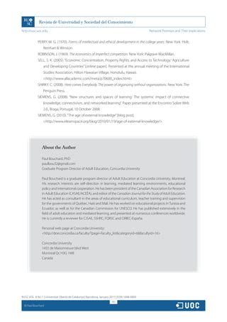 http://rusc.uoc.edu                                                                             Network Promises and Their Implications


               PERRY, W. G. (1970). Forms of intellectual and ethical development in the college years. New York: Holt,
                   Reinhart  Winston.
               ROBINSON, J. (1969). The economics of imperfect competition. New York: Palgrave MacMillan.
               SELL, S. K. (2005). “Economic Concentration, Property Rights, and Access to Technology: Agriculture
                   and Developing Countries” [online paper]. Presented at the annual meeting of the International
                   Studies Association, Hilton Hawaiian Village, Honolulu, Hawaii.
                   http://www.allacademic.com/meta/p70600_index.html
               SHIRKY, C. (2008). Here comes Everybody. The power of organizing without organizations. New York: The
                   Penguin Press.
               SIEMENS, G. (2008). “New structures and spaces of learning: The systemic impact of connective
                   knowledge, connectivism, and networked learning”. Paper presented at the Encontro Sobre Web
                   2.0., Braga, Portugal, 10 October 2008.
               SIEMENS, G. (2010). “The age of external knowledge” [blog post].
                   http://www.elearnspace.org/blog/2010/01/19/age-of-external-knowledge/




                  About the Author

                  Paul Bouchard, PhD
                  paulbou32@gmail.com
                  Graduate Program Director of Adult Education, Concordia University

                  Paul Bouchard is a graduate program director of Adult Education at Concordia University, Montreal.
                  His research interests are self-direction in learning, mediated learning environments, educational
                  policy and international cooperation. He has been president of the Canadian Association for Research
                  in Adult Education (CASAE/ACÉÉA), and editor of the Canadian Journal for the Study of Adult Education.
                  He has acted as consultant in the areas of educational curriculum, teacher training and supervision
                  for the governments of Quebec, Haiti and Mali. He has worked on educational projects in Tunisia and
                  Ecuador, as well as for the Canadian Commission for UNESCO. He has published extensively in the
                  field of adult education and mediated learning, and presented at numerous conferences worldwide.
                  He is currently a reviewer for CJSAE, SSHRC, FQRSC and CIRIEC-España.

                  Personal web page at Concordia University:
                  http://doe.concordia.ca/faculty/?page=faculty_listcategoryid=6facultyid=16

                  Concordia University
                  1455 de Maisonneuve blvd West
                  Montreal Qc H3G 1M8
                  Canada




RUSC VOL. 8 No 1 | Universitat Oberta de Catalunya | Barcelona, January 2011 | ISSN 1698-580X
                                                                         301
  CC
       Paul Bouchard
 