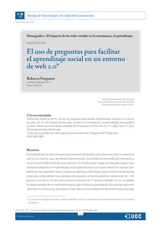 http://rusc.uoc.edu




               Monográfico «El impacto de las redes sociales en la enseñanza y el aprendizaje»

               ARTÍCULO

               El uso de preguntas para facilitar
               el aprendizaje social en un entorno
               de web 2.0*
               Rebecca Ferguson
               r.m.ferguson@open.ac.uk
               Open University




                                                                                                      Fecha de presentación: julio de 2010
                                                                                                  Fecha de aceptación: noviembre de 2010
                                                                                                      Fecha de publicación: enero de 2011




               Cita recomendada
               FERGUSON, Rebecca (2011). «El uso de preguntas para facilitar el aprendizaje social en un entorno
               de web 2.0». En: «El impacto de las redes sociales en la enseñanza y el aprendizaje» [monográfico
               en línea]. Revista de Universidad y Sociedad del Conocimiento (RUSC). Vol. 8, n.º 1, págs. 303-315. UOC.
               [Fecha de consulta: dd/mm/aa].
               http://rusc.uoc.edu/ojs/index.php/rusc/article/view/v8n1-ferguson/v8n1-ferguson
               ISSN 1698-580X



               Resumen
               En el aprendizaje social en línea participan alumnos distribuidos que interactúan entre sí mediante la
               web 2.0. En muchos casos, las interacciones en la web 2.0 se limitan al intercambio de información y
               no promueven el desarrollo de conocimientos. Los estudios sobre mapas conceptuales sugieren que
               incorporar preguntas en el aprendizaje social podría favorecer una mayor interacción, aunque posi-
               blemente esto dependerá de las condiciones afectivas y del esfuerzo que se invierta al plantear las
               preguntas y responderlas. Para investigar este supuesto, se han estudiado las interacciones de 1.229
               personas inscritas en un sitio web durante un período de 11 semanas. También se han recopilado
               los datos extraídos de un cuestionario que se pasó a todos los participantes, así como las reacciones
               obtenidas en el transcurso del proyecto. Estos datos se han analizado temáticamente para investigar


               * La Unidad de Estrategia de la Open University del Reino Unido ha subvencionado la primera versión beta de la iniciativa
                 SocialLearn.


RUSC VOL. 8 N.º 1 | Universitat Oberta de Catalunya | Barcelona, enero de 2011 | ISSN 1698-580X
                                                                          303
  CC
       Rebecca Ferguson
 