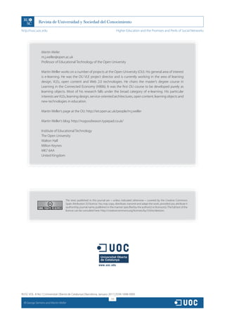 http://rusc.uoc.edu                                                                   Higher Education and the Promises and Perils of Social Networks




                  Martin Weller
                  m.j.weller@open.ac.uk
                  Professor of Educational Technology of the Open University

                  Martin Weller works on a number of projects at the Open University (OU). His general area of interest
                  is e-learning. He was the OU VLE project director and is currently working in the area of learning
                  design, VLEs, open content and Web 2.0 technologies. He chairs the master’s degree course in
                  Learning in the Connected Economy (H806). It was the first OU course to be developed purely as
                  learning objects. Most of his research falls under the broad category of e-learning. His particular
                  interests are VLEs, learning design, service-oriented architectures, open content, learning objects and
                  new technologies in education.

                  Martin Weller’s page at the OU: http://iet.open.ac.uk/people/m.j.weller

                  Martin Weller’s blog: http://nogoodreason.typepad.co.uk/

                  Institute of Educational Technology
                  The Open University
                  Walton Hall
                  Milton Keynes
                  MK7 6AA
                  United Kingdom




                                      The texts published in this journal are – unless indicated otherwise – covered by the Creative Commons
                                      Spain Attribution 3.0 licence. You may copy, distribute, transmit and adapt the work, provided you attribute it
                                      (authorship, journal name, publisher) in the manner specified by the author(s) or licensor(s). The full text of the
                                      licence can be consulted here: http://creativecommons.org/licenses/by/3.0/es/deed.en.




RUSC VOL. 8 No 1 | Universitat Oberta de Catalunya | Barcelona, January 2011 | ISSN 1698-580X
                                                                                170
  CC
       George Siemens and Martin Weller
 