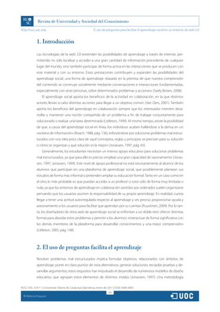 http://rusc.uoc.edu                                          El uso de preguntas para facilitar el aprendizaje social en un entorno de web 2.0


               1. Introducción

               Las tecnologías de la web 2.0 extienden las posibilidades de aprendizaje a través de internet, per-
               mitiendo no sólo localizar y acceder a una gran cantidad de información procedente de cualquier
               lugar del mundo, sino también participar de forma activa en las interacciones que se producen con
               este material y con su entorno. Estas prestaciones contribuyen y expanden las posibilidades del
               aprendizaje social, una forma de aprendizaje «basado en la premisa de que nuestra comprensión
               del contenido se construye socialmente mediante conversaciones e interacciones fundamentadas,
               especialmente con otras personas, sobre determinados problemas y acciones» (Seely Brown, 2008).
                   El aprendizaje social aporta los beneficios de la actividad en colaboración, en la que distintos
               actores llevan a cabo distintas acciones para llegar a un objetivo común (Van Oers, 2001). También
               aporta los beneficios del aprendizaje en colaboración siempre que los interesados intenten desa-
               rrollar y mantener una noción compartida de un problema a fin de trabajar conjuntamente para
               solucionarlo o realizar una tarea determinada (Littleton, 1999). Al mismo tiempo, existe la posibilidad
               de que, a causa del aprendizaje social en línea, los individuos acaben hallándose a la deriva en un
               «océano de información» (Roach, 1988, pág. 136), esforzándose por solucionar problemas mal estruc-
               turados con una idea poco clara de «qué conceptos, reglas y principios se precisan para su solución
               o cómo se organizan y qué solución es la mejor» (Jonassen, 1997, pág. 65).
                   Generalmente, los estudiantes necesitan un intenso apoyo educativo para solucionar problemas
               mal estructurados, ya que para ello es preciso emplear una gran capacidad de razonamiento (Jonas-
               sen, 1997; Jonassen, 1999). Este nivel de apoyo profesional no está necesariamente al alcance de los
               alumnos que participan en una plataforma de aprendizaje social, que posiblemente plantean sus
               estudios de forma más informal o pretenden ampliar su educación formal. Tanto en un caso como en
               el otro, lo más probable es que puedan acceder a un profesor o tutor sólo de forma muy limitada o
               nula, ya que los entornos de aprendizaje en colaboración asistidos por ordenador suelen organizarse
               pensando que los usuarios asumen la responsabilidad de su propio aprendizaje. En realidad, cuesta
               llegar a tener una actitud autorregulada respecto al aprendizaje y «es preciso proporcionar ayuda y
               asesoramiento a los usuarios para facilitar que aprendan por su cuenta» (Puustinen, 2009). Por lo tan-
               to, los diseñadores de sitios web de aprendizaje social se enfrentan a un doble reto: ofrecer distintas
               formas para abordar estos problemas y permitir a los alumnos «interactuar de forma significativa con
               los demás miembros de la plataforma para desarrollar conocimientos y una mejor comprensión»
               (Littleton, 2005, pág. 148).



               2. El uso de preguntas facilita el aprendizaje
               Resolver problemas mal estructurados implica formular objetivos, relacionarlos con ámbitos de
               aprendizaje, poner en claro puntos de vista alternativos, generar soluciones, recopilar pruebas y de-
               sarrollar argumentos; estos requisitos han impulsado el desarrollo de numerosos modelos de diseño
               educativo, que agrupan estos elementos de distintos modos (Jonassen, 1997). Una metodología

RUSC VOL. 8 N.º 1 | Universitat Oberta de Catalunya | Barcelona, enero de 2011 | ISSN 1698-580X
                                                                         305
  CC
       Rebecca Ferguson
 