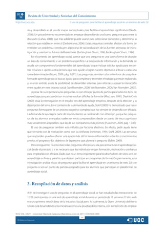 http://rusc.uoc.edu                                          El uso de preguntas para facilitar el aprendizaje social en un entorno de web 2.0


               muy desarrollada es el uso de mapas conceptuales para facilitar el aprendizaje significativo (Okada,
               2008). Un procedimiento recomendado es empezar desarrollando una buena pregunta que centre la
               discusión (Cañas, 2008), que más adelante puede usarse para seleccionar conceptos y determinar la
               relación que establecen entre sí (Derbentseva, 2006). Estas preguntas centrales afectan a la forma de
               entender un problema, contribuyen al proceso de racionalización de las fuentes primarias de inves-
               tigación y orientan las futuras deliberaciones (Buckingham Shum, 1996; Buckingham Shum, 1994).
                   En el contexto del aprendizaje social, parece que una pregunta es una buena forma de abordar
               un área de conocimiento o un problema específico. La búsqueda de información y la demanda de
               ayuda son componentes fundamentales del aprendizaje, lo que incluye solicitar ayuda para encon-
               trar recursos o «pedir a otra persona que nos ayude a lograr nuestro objetivo o a llevar a cabo una
               tarea determinada» (Rouet, 2009, pág. 1.011). Las preguntas permiten a los miembros de una plata-
               forma de aprendizaje social buscar ayuda para completar y entender el trabajo que están realizando,
               y, en este sentido, existe la posibilidad de desarrollar sistemas para reforzar y apoyar la interacción
               entre iguales en este proceso social (Van Rosmalen, 2008; Van Rosmalen, 2006; Van Rosmalen, 2007).
                   A pesar de su importancia, las preguntas no son el mejor punto de partida para todos los tipos de
               aprendizaje porque cuando son incisivas resultan difíciles de formular (MacLean, 1991). Deakin Crick
               (2009) sitúa la interrogación en el estadio tres del aprendizaje empírico, después de la elección y la
               descripción del tema. En el contexto de la demanda de ayuda, Stahl (2009) ha demostrado que hacer
               preguntas forma parte de un proceso cognitivo complejo que no siempre se desarrolla con eficacia.
               La demanda de ayuda por parte de los estudiantes va cambiando con el tiempo, ya que las pregun-
               tas de los alumnos avanzados suelen ser «más comprensibles desde un punto de vista cognitivo y
               más socialmente aceptables» que las de sus compañeros más jóvenes (Puustinen, 2009, pág. 1.040).
                   El uso de preguntas también está influido por factores afectivos. En efecto, pedir ayuda tiene
               que ver tanto con la motivación como con la confianza (Newman, 1994; Stahl, 2009). Las personas
               que responden pueden ofrecer una ayuda más útil si tienen información sobre los conocimientos
               previos, el progreso y los objetivos de la persona que plantea la pregunta (Babin, 2009).
                   Por consiguiente, no está claro si las preguntas ofrecen una vía para estructurar el aprendizaje so-
               cial desde el principio o si es necesario que los individuos tengan formación, motivación y confianza
               para emplearlas con eficacia. Dado que es un tema importante para los diseñadores de sitios web de
               aprendizaje en línea y para los que desean participar en programas de formación permanente, esta
               investigación analiza el uso de preguntas para facilitar el aprendizaje en un entorno de web 2.0 y se
               pregunta si son un punto de partida apropiado para los alumnos que participan en plataformas de
               aprendizaje social.



               3. Recopilación de datos y análisis
               A fin de investigar el uso de preguntas en el aprendizaje social, se han estudiado las interacciones de
               1.229 participantes en una web de aprendizaje social durante un período de 11 semanas. El sitio web
               era una primera versión beta de la iniciativa SocialLearn. Actualmente, la Open University del Reino
               Unido está desarrollando esta iniciativa como una prueba piloto interna, con la intención de emplear

RUSC VOL. 8 N.º 1 | Universitat Oberta de Catalunya | Barcelona, enero de 2011 | ISSN 1698-580X
                                                                         306
  CC
       Rebecca Ferguson
 