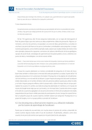 http://rusc.uoc.edu                                          El uso de preguntas para facilitar el aprendizaje social en un entorno de web 2.0


                   tengo tiempo para investigar más a fondo y, en cualquier caso, ¡¿qué demonios se supone que puedo
                   hacer yo, que sólo soy un individuo de un pequeño continente?!


               Y otras claramente cínicas:


                   Actualmente existe una industria multimillonaria que gira alrededor del hecho incontestable del cambio
                   climático. Hay gente que trabaja partiendo de la presunción de que el cambio climático existe, lo que
                   me llena de escepticismo.


                   De las 118 sugerencias, sólo 18 eran preguntas tradicionales, con un signo de interrogación al
               final. No parece lógico que esta carencia se deba simplemente a faltas de puntuación. Algunos co-
               mentarios, como los tres primeros, incorporaban una serie de ideas, pensamientos y consultas en
               una frase o secuencia de frases en las que se combinaban y entrelazaban varias preguntas. La mayo-
               ría de los participantes, como el último ejemplo citado, optaron por resaltar ámbitos de interés. Entre
               otros ejemplos, destacan los siguientes: «emisiones de carbono, identificación de la era geológica»,
               «grupos de acción local», «estrategias de supervivencia en los países pobres y ricos» y «distintos con-
               juntos de datos y metodologías». Uno de los tutores señaló:


                   Quizá […] hace tanto tiempo que vivimos entre motores de búsqueda e internet que hemos perdido la
                   costumbre de formular preguntas útiles. Introducir unas cuantas palabras prometedoras en un motor de
                   búsqueda no es lo mismo que elaborar una pregunta precisa y seria.


                   Aunque los usuarios plantearon un número considerable de preguntas en el marco de Socia-
               lLearn beta, también se distanciaron a menudo de la web para plantear sus dudas. A parte de las 118
               preguntas propuestas en el cuestionario, formularon 49 preguntas en las páginas de retroalimenta-
               ción de UserVoice y no en la web de SocialLearn. La gran mayoría de preguntas de la web SocialLearn
               estaba relacionada con el cambio climático (sólo seis personas pidieron ayuda para utilizar la web),
               y no hubo ninguna pregunta reflexiva sobre la propia web o sobre el ensayo beta en el que parti-
               cipaban los usuarios. En cambio, casi todas las preguntas planteadas en UserVoice y en el grupo de
               tutores de Google tenían algo que ver con la web y con el ensayo beta. Cuando estos temas surgían
               en la web, los usuarios las agregaban a la secuencia de eventos en forma de actualización de estado,
               asegurándose de que fueran visibles para todos los participantes a la vez. Aunque los tutores forma-
               ban un pequeño grupo de usuarios expertos, también optaron por preguntar 79 preguntas en su
               grupo de Google y no en un grupo público o privado de SocialLearn.


               4.2. Uso de preguntas y observaciones respecto a su utilización realizadas
                    por los tutores de aprendizaje de SocialLearn

               Puesto que se trataba de una web beta, con muchas áreas en proceso de cambio y desarrollo, los
               tutores tuvieron algunas dudas sobre el uso de SocialLearn. Al plantearlas, utilizaron, como otros
               usuarios, la secuencia de eventos que aparecía en la parte derecha de cada página:

RUSC VOL. 8 N.º 1 | Universitat Oberta de Catalunya | Barcelona, enero de 2011 | ISSN 1698-580X
                                                                         309
  CC
       Rebecca Ferguson
 