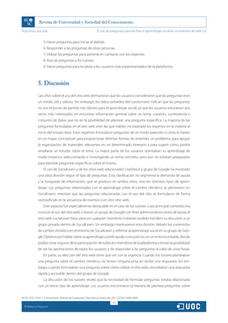 http://rusc.uoc.edu                                          El uso de preguntas para facilitar el aprendizaje social en un entorno de web 2.0


                   5. Hacer preguntas para iniciar el debate.
                   6. Responder a las preguntas de otras personas.
                   7. Utilizar las preguntas para ponerse en contacto con los expertos.
                   8. Asociar preguntas a los tutores.
                   9. Hacer preguntas para localizar a los usuarios más experimentados de la plataforma.



               5. Discusión
               Las cifras sobre el uso del sitio web demuestran que los usuarios consideraron que las preguntas eran
               un medio útil y valioso. Sin embargo, los datos extraídos del cuestionario indican que las preguntas
               no son el punto de partida más idóneo para el aprendizaje social, ya que los usuarios estuvieron seis
               veces más interesados en encontrar información general sobre un tema, cuestión, controversia o
               conjunto de datos que no en la posibilidad de plantear una pregunta específica. La mayoría de las
               preguntas formuladas en el sitio web eran las que habían incorporado los expertos en la materia al
               inicio del ensayo beta. Estos expertos formularon preguntas de un modo parecido a cómo lo harían
               en un mapa conceptual: para proporcionar distintas formas de entender un problema, para apoyar
               la organización de materiales relevantes en un determinado itinerario y para sugerir cómo podría
               ampliarse un estudio sobre el tema. La mayor parte de los usuarios orientaban su aprendizaje de
               modo empírico, seleccionando e investigando un tema concreto, pero aún no estaban preparados
               para plantear preguntas específicas sobre el mismo.
                   El uso de SocialLearn y de los sitios web relacionados UserVoice y grupo de Google ha mostrado
               una clara división según el tipo de preguntas. Esta clasificación no segmenta la demanda de ayuda
               y la búsqueda de información, que se produce en ambos sitios, sino los distintos tipos de apren-
               dizaje. Las preguntas relacionadas con el aprendizaje sobre el cambio climático se plantearon en
               SocialLearn, mientras que las preguntas relacionadas con el uso del sitio se formularon de forma
               «extraoficial» en la secuencia de eventos o en otro sitio web.
                   Este aspecto fue especialmente destacable en el caso de los tutores, cuyo principal cometido era
               conocer el uso del sitio web. Crearon un grupo de Google con fines administrativos antes de lanzar el
               sitio web SocialLearn beta, pero en cualquier momento hubieran podido transferir su discusión a un
               grupo privado dentro de SocialLearn. Sin embargo mantuvieron esta división: debatir los contenidos
               de cambio climático en el entorno de SocialLearn y referirse al aprendizaje social en su grupo de Goo-
               gle. Optaron por hablar sobre su aprendizaje y pedir ayuda, si era preciso, en un entorno estable, donde
               podían estar seguros de la participación de todos los miembros de la plataforma y tenían la posibilidad
               de ver las aportaciones de todos los usuarios y de responder a las preguntas al cabo de unas horas.
                   En parte, su elección del sitio web tiene que ver con la urgencia. Cuando los tutores planteaban
               una pregunta sobre el cambio climático, no tenían ninguna prisa en recibir una respuesta. Sin em-
               bargo, cuando formulaban una pregunta sobre cómo utilizar el sitio web, necesitaban una respuesta
               rápida y accesible dentro del grupo de Google.
                   La discusión de los tutores reveló que la necesidad de formular preguntas estaba relacionada
               con un tercer tipo de aprendizaje. Los usuarios encontraron la manera de plantear preguntas sobre


RUSC VOL. 8 N.º 1 | Universitat Oberta de Catalunya | Barcelona, enero de 2011 | ISSN 1698-580X
                                                                          311
  CC
       Rebecca Ferguson
 