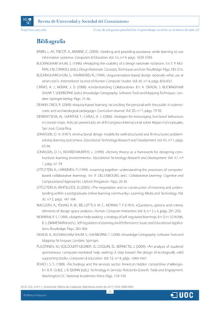 http://rusc.uoc.edu                                          El uso de preguntas para facilitar el aprendizaje social en un entorno de web 2.0


               Bibliografía
               BABIN, L.-M.; TRICOT, A.; MARINÉ, C. (2009). «Seeking and providing assistance while learning to use
                   information systems». Computers  Education. Vol. 53, n.º 4, págs. 1029-1039.
               BUCKINGHAM SHUM, S. (1996). «Analyzing the usability of a design rationale notation». En: T. P. MO-
                   RAN; J. M. CARROLL (eds.). Design Rationale: Concepts, Techniques and Use. Routledge. Págs. 185-216.
               BUCKINGHAM SHUM, S.; HAMMOND, N. (1994). «Argumentation-based design rationale: what use at
                   what cost?». International Journal of Human-Computer Studies. Vol. 40, n.º 4, págs. 603-652.
               CAÑAS, A. J.; NOVAK, J. D. (2008). «Understanding Collaborative». En: A. OKADA; S. BUCKINGHAM
                   SHUM; T. SHERBORNE (eds.). Knowledge Cartography: Software Tools and Mapping Techniques. Lon-
                   dres: Springer-Verlag. Págs. 25-46.
               DEAKIN CRICK, R. (2009). «Inquiry-based learning: reconciling the personal with the public in a demo-
                   cratic and archaeological pedagogy». Curriculum Journal. Vol. 20, n.º 1, págs. 73-92.
               DERBENTSEVA, N.; SAFAYENI, F.; CAÑAS, A. J. (2006). Strategies for encouraging functional behaviours
                   in concept maps. Artículo presentado en el II Congreso Internacional sobre Mapas Conceptuales,
                   San José, Costa Rica.
               JONASSEN, D. H. (1997). «Instructional design models for well-structured and ill-structured problem-
                   solving learning outcomes». Educational Technology Research and Development. Vol. 45, n.º 1, págs.
                   65-94.
               JONASSEN, D. H.; ROHRER-MURPHY, L. (1999). «Activity theory as a framework for designing cons-
                   tructivist learning environments». Educational Technology Research and Development. Vol. 47, n.º
                   1, págs. 61-79.
               LITTLETON, K.; HÄKKINEN, P. (1999). «Learning together: understanding the processes of computer-
                   based collaborative learning». En: P. DILLENBOURG (ed.). Collaborative Learning: Cognitive and
                   Computational Approaches. Oxford: Pergamon. Págs. 20-30.
               LITTLETON, K.; WHITELOCK, D. (2005). «The negotiation and co-construction of meaning and unders-
                   tanding within a postgraduate online learning community». Learning, Media and Technology. Vol.
                   30, n.º 2, págs. 147-164.
               MACLEAN, A.; YOUNG, R. M.; BELLOTTI, V. M. E.; MORAN, T. P. (1991). «Questions, options and criteria:
                   elements of design space analysis». Human-Computer Interaction. Vol. 6, n.º 3 y 4, págs. 201-250.
               NEWMAN, R. S. (1994). «Adaptive help seeking: a strategy of self-regulated learning». En: D. H. SCHUNK;
                   B. J. ZIMMERMAN (eds.). Self-regulation of Learning and Performance: Issues and Educational Applica-
                   tions. Routledge. Págs. 283-304.
               OKADA, A.; BUCKINGHAM SHUM, S.; SHERBORNE, T. (2008). Knowledge Cartography: Software Tools and
                   Mapping Techniques. Londres: Springer.
               PUUSTINEN, M.; VOLCKAERT-LEGRIER, O.; COQUIN, D.; BERNICTO, J. (2009). «An analysis of students’
                   spontaneous computer-mediated help seeking: A step toward the design of ecologically valid
                   supporting tools». Computers  Education. Vol. 53, n.º 4, págs. 1040-1047.
               ROACH, S. S. (1988). «Technology and the services sector: America’s hidden competitive challenge».
                   En: B. R. GUILE; J. B. QUINN (eds.). Technology in Services: Policies for Growth, Trade and Employment.
                   Washington DC: National Academies Press. Págs. 118-139.

RUSC VOL. 8 N.º 1 | Universitat Oberta de Catalunya | Barcelona, enero de 2011 | ISSN 1698-580X
                                                                          313
  CC
       Rebecca Ferguson
 