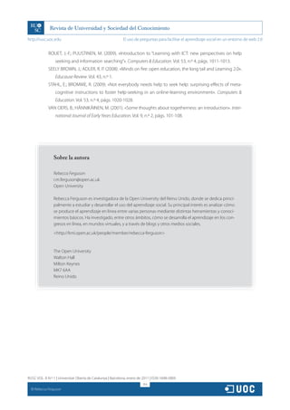 http://rusc.uoc.edu                                          El uso de preguntas para facilitar el aprendizaje social en un entorno de web 2.0


               ROUET, J.-F.; PUUSTINEN, M. (2009). «Introduction to “Learning with ICT: new perspectives on help
                   seeking and information searching”». Computers  Education. Vol. 53, n.º 4, págs. 1011-1013.
               SEELY BROWN, J.; ADLER, R. P. (2008). «Minds on fire: open education, the long tail and Learning 2.0».
                   Educause Review. Vol. 43, n.º 1.
               STAHL, E.; BROMME, R. (2009). «Not everybody needs help to seek help: surprising effects of meta-
                   cognitive instructions to foster help-seeking in an online-learning environment». Computers 
                   Education. Vol. 53, n.º 4, págs. 1020-1028.
               VAN OERS, B.; HÄNNIKÄINEN, M. (2001). «Some thoughts about togetherness: an introduction». Inter-
                   national Journal of Early Years Education. Vol. 9, n.º 2, págs. 101-108.




                  Sobre la autora

                  Rebecca Ferguson
                  r.m.ferguson@open.ac.uk
                  Open University

                  Rebecca Ferguson es investigadora de la Open University del Reino Unido, donde se dedica princi-
                  palmente a estudiar y desarrollar el uso del aprendizaje social. Su principal interés es analizar cómo
                  se produce el aprendizaje en línea entre varias personas mediante distintas herramientas y conoci-
                  mientos básicos. Ha investigado, entre otros ámbitos, cómo se desarrolla el aprendizaje en los con-
                  gresos en línea, en mundos virtuales, y a través de blogs y otros medios sociales.
                  http://kmi.open.ac.uk/people/member/rebecca-ferguson


                  The Open University
                  Walton Hall
                  Milton Keynes
                  MK7 6AA
                  Reino Unido




RUSC VOL. 8 N.º 1 | Universitat Oberta de Catalunya | Barcelona, enero de 2011 | ISSN 1698-580X
                                                                         314
  CC
       Rebecca Ferguson
 