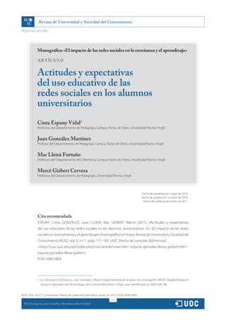 http://rusc.uoc.edu




                Monográfico «El impacto de las redes sociales en la enseñanza y el aprendizaje»

                ARTÍCULO

                Actitudes y expectativas
                del uso educativo de las
                redes sociales en los alumnos
                universitarios
                Cinta Espuny Vidal1
                Profesora del Departamento de Pedagogía, Campus Terres de l’Ebre, Universidad Rovira i Virgili


                Juan González Martínez
                Profesor del Departamento de Pedagogía, Campus Terres de l’Ebre, Universidad Rovira i Virgili


                Mar Lleixà Fortuño
                Profesora del Departamento de Enfermería, Campus Terres de l’Ebre, Universidad Rovira i Virgili


                Mercè Gisbert Cervera
                Profesora del Departamento de Pedagogía, Universidad Rovira i Virgili




                                                                                                  Fecha de presentación: mayo de 2010
                                                                                                  Fecha de aceptación: octubre de 2010
                                                                                                   Fecha de publicación: enero de 2011




                Cita recomendada
                ESPUNY, Cinta; GONZÁLEZ, Juan; LLEIXÀ, Mar; GISBERT, Mercè (2011). «Actitudes y expectativas
                del uso educativo de las redes sociales en los alumnos universitarios». En: «El impacto de las redes
                sociales en la enseñanza y el aprendizaje» [monográfico en línea]. Revista de Universidad y Sociedad del
                Conocimiento (RUSC). Vol. 8, n.º 1, págs. 171-185. UOC. [Fecha de consulta: dd/mm/aa].
                <http://rusc.uoc.edu/ojs/index.php/rusc/article/view/v8n1-espuny-gonzalez-lleixa-gisbert/v8n1-
                espuny-gonzalez-lleixa-gisbert>
                ISSN 1698-580X




                1. Los doctores Cinta Espuny, Juan González y Mercè Gisbert pertenecen al grupo de investigación ARGET (Applied Research
                   Group in Education and Technology), de la Universidad Rovira i Virgili, cuyo identificador es 2009 SGR 596.


RUSC VOL. 8 N.º 1 | Universitat Oberta de Catalunya | Barcelona, enero de 2011 | ISSN 1698-580X
                                                                          171
  CC
       Cinta Espuny, Juan González, Mar Lleixà y Mercè Gisbert
 