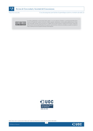 http://rusc.uoc.edu                                            El uso de preguntas para facilitar el aprendizaje social en un entorno de web 2.0




                                    Los textos publicados en esta revista están sujetos –si no se indica lo contrario– a una licencia de Reconoci-
                                    miento 3.0 España de Creative Commons. Puede copiarlos, distribuirlos, comunicarlos públicamente y hacer
                                    obras derivadas siempre que reconozca los créditos de las obras (autoría, nombre de la revista, institución
                                    editora) de la manera especificada por los autores o por la revista. La licencia completa se puede consultar en
                                    http://creativecommons.org/licenses/by/3.0/es/deed.es.




RUSC VOL. 8 N.º 1 | Universitat Oberta de Catalunya | Barcelona, enero de 2011 | ISSN 1698-580X
                                                                             315
  CC
       Rebecca Ferguson
 