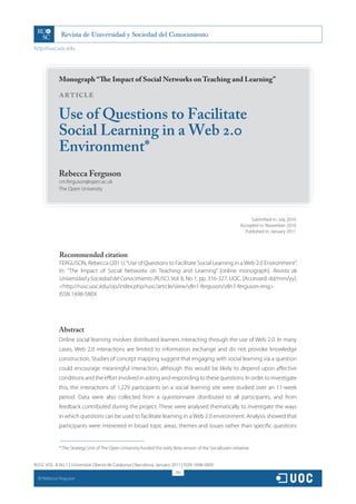 http://rusc.uoc.edu




               Monograph “The Impact of Social Networks on Teaching and Learning”

               ARTICLE

               Use of Questions to Facilitate
               Social Learning in a Web 2.0
               Environment*
               Rebecca Ferguson
               r.m.ferguson@open.ac.uk
               The Open University




                                                                                                                      Submitted in: July 2010
                                                                                                                 Accepted in: November 2010
                                                                                                                   Published in: January 2011




               Recommended citation
               FERGUSON, Rebecca (2011). “Use of Questions to Facilitate Social Learning in a Web 2.0 Environment”.
               In: “The Impact of Social Networks on Teaching and Learning” [online monograph]. Revista de
               Universidad y Sociedad del Conocimiento (RUSC). Vol. 8, No 1, pp. 316-327. UOC. [Accessed: dd/mm/yy].
               http://rusc.uoc.edu/ojs/index.php/rusc/article/view/v8n1-ferguson/v8n1-ferguson-eng
               ISSN 1698-580X




               Abstract
               Online social learning involves distributed learners interacting through the use of Web 2.0. In many
               cases, Web 2.0 interactions are limited to information exchange and do not provoke knowledge
               construction. Studies of concept mapping suggest that engaging with social learning via a question
               could encourage meaningful interaction, although this would be likely to depend upon affective
               conditions and the effort involved in asking and responding to these questions. In order to investigate
               this, the interactions of 1,229 participants on a social learning site were studied over an 11-week
               period. Data were also collected from a questionnaire distributed to all participants, and from
               feedback contributed during the project. These were analysed thematically to investigate the ways
               in which questions can be used to facilitate learning in a Web 2.0 environment. Analysis showed that
               participants were interested in broad topic areas, themes and issues rather than specific questions


               * The Strategy Unit of The Open University funded this early Beta version of the SocialLearn initiative.


RUSC VOL. 8 No 1 | Universitat Oberta de Catalunya | Barcelona, January 2011 | ISSN 1698-580X
                                                                              316
  CC
       Rebecca Ferguson
 