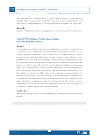 http://rusc.uoc.edu                                                   Use of Questions to Facilitate Social Learning in a Web 2.0 Environment


               about these areas. They did not treat questions related to learning about the community and the
               website in the same way as questions related to learning about subject areas and content. The social
               use of questions online was identified as supporting meaningful learning interaction in nine ways.

               Keywords
               computer-mediated communication, pedagogical issues, social learning, online learning, questions



               El uso de preguntas para facilitar el aprendizaje
               social en un entorno de web 2.0

               Resumen
               En el aprendizaje social en línea participan alumnos distribuidos que interactúan entre sí mediante la web
               2.0. En muchos casos, las interacciones en la web 2.0 se limitan al intercambio de información y no pro-
               mueven el desarrollo de conocimientos. Los estudios sobre mapas conceptuales sugieren que incorporar
               preguntas en el aprendizaje social podría favorecer una mayor interacción, aunque posiblemente esto de-
               penderá de las condiciones afectivas y del esfuerzo que se invierta al plantear las preguntas y responderlas.
               Para investigar este supuesto, se han estudiado las interacciones de 1.229 personas inscritas en un sitio web
               durante un período de 11 semanas. También se han recopilado los datos extraídos de un cuestionario que
               se pasó a todos los participantes, así como las reacciones obtenidas en el transcurso del proyecto. Estos
               datos se han analizado temáticamente para investigar cómo pueden usarse las preguntas para facilitar
               el aprendizaje en un entorno de web 2.0. Los análisis han demostrado que los participantes estaban más
               interesados en temas, asuntos y cuestiones generales que en las preguntas específicas sobre cada ámbito.
               Los miembros de la plataforma han planteado de modo distinto las preguntas relacionadas con la comu-
               nidad y el uso del sitio web que las preguntas que les permitían conocer más a fondo ciertos contenidos y
               áreas temáticas. El uso social de preguntas en línea se ha identificado como una interacción de aprendiza-
               je significativa y complementaria en nueve aspectos diferenciados.

               Palabras clave
               comunicación asistida por ordenador, cuestiones pedagógicas, aprendizaje social, aprendizaje en línea,
               preguntas




RUSC VOL. 8 No 1 | Universitat Oberta de Catalunya | Barcelona, January 2011 | ISSN 1698-580X
                                                                         317
  CC
       Rebecca Ferguson
 