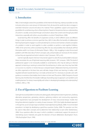 http://rusc.uoc.edu                                                   Use of Questions to Facilitate Social Learning in a Web 2.0 Environment


               1. Introduction
               Web 2.0 technologies extend the possibilities of the Internet for learning, making it possible not only
               to locate and access a vast amount of information from all around the world, but also to engage in
               extended interaction around and about this material. These capabilities support and expand the
               possibilities for social learning, a form of learning that is “based on the premise that our understanding
               of content is socially constructed through conversations about that content and through grounded
               interactions, especially with others, around problems or actions” (Seely Brown, 2008).
                   Social learning offers the benefits of cooperative activity, in which different actors do different
               things in order to achieve a common goal (Van Oers, 2001). It also offers the benefits of collaborative
               learning if participants engage in a continued attempt to construct and maintain a shared conception
               of a problem in order to work together to solve a problem or perform a task together (Littleton,
               1999). At the same time, online social learning offers the very real possibility that individuals will find
               themselves adrift in an “ocean of information” (Roach, 1988, p. 136), struggling to solve ill-structured
               problems with little clear idea of “which concepts, rules, and principles are necessary for the solution
               or how they are organized and which solution is best” (Jonassen, 1997, p. 65).
                   Learners typically require intensive instructional support to solve ill-structured problems because
               these necessitate the use of high-level reasoning skills (Jonassen, 1997; Jonassen, 1999). This level of
               professional support is not necessarily available to social learners, who may be taking an informal
               approach to learning or working to extend their formal learning. In either case, they may have little
               or no access to a teacher or mentor because computer-based collaborative learning environments
               are often organised on the basis that users will take charge of their own learning. In reality, a self-
               regulated attitude towards learning is not easily achieved and “it is necessary to provide users with
               guidance or assistance that enables them to learn on their own” (Puustinen, 2009). Designers of social
               learning sites therefore face the double challenge of providing ways to approach such problems and
               enabling learners “to interact meaningfully with others in developing knowledge and understanding”
               (Littleton, 2005, p. 148).



               2. Use of Questions to Facilitate Learning
               Solving ill-structured problems involves articulating goals, relating these to learning domains, clarifying
               alternative perspectives, generating solutions, gathering evidence and constructing arguments;
               these requirements have prompted the development of many instructional design models that
               bring these elements together in a variety of ways (Jonassen, 1997). One highly developed approach
               is through the use of concept maps to facilitate meaningful learning (Okada, 2008). A recommended
               procedure is to begin by developing a good focus question (Cañas, 2008). This question can then
               be used to help select concepts and to determine their relationship to each other (Derbentseva,
               2006). Focus questions affect the ways in which a problem is understood, support the process of
               rationalising source materials and guide the direction of future deliberation (Buckingham Shum,
               1996; Buckingham Shum, 1994).

RUSC VOL. 8 No 1 | Universitat Oberta de Catalunya | Barcelona, January 2011 | ISSN 1698-580X
                                                                         318
  CC
       Rebecca Ferguson
 
