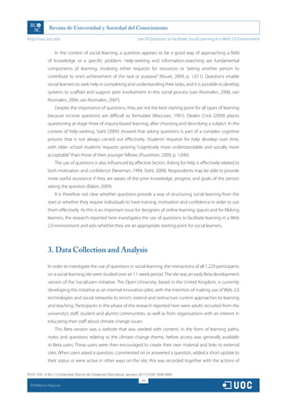 http://rusc.uoc.edu                                                   Use of Questions to Facilitate Social Learning in a Web 2.0 Environment


                   In the context of social learning, a question appears to be a good way of approaching a field
               of knowledge or a specific problem. Help-seeking and information-searching are fundamental
               components of learning, involving either requests for resources or “asking another person to
               contribute to one’s achievement of the task or purpose” (Rouet, 2009, p. 1,011). Questions enable
               social learners to seek help in completing and understanding their tasks, and it is possible to develop
               systems to scaffold and support peer involvement in this social process (van Rosmalen, 2008; van
               Rosmalen, 2006; van Rosmalen, 2007).
                   Despite the importance of questions, they are not the best starting point for all types of learning
               because incisive questions are difficult to formulate (MacLean, 1991). Deakin Crick (2009) places
               questioning at stage three of inquiry-based learning, after choosing and describing a subject. In the
               context of help-seeking, Stahl (2009) showed that asking questions is part of a complex cognitive
               process that is not always carried out effectively. Students’ requests for help develop over time,
               with older school students’ requests proving “cognitively more understandable and socially more
               acceptable” than those of their younger fellows (Puustinen, 2009, p. 1,040).
                   The use of questions is also influenced by affective factors. Asking for help is effectively related to
               both motivation and confidence (Newman, 1994; Stahl, 2009). Respondents may be able to provide
               more useful assistance if they are aware of the prior knowledge, progress and goals of the person
               asking the question (Babin, 2009).
                   It is therefore not clear whether questions provide a way of structuring social learning from the
               start or whether they require individuals to have training, motivation and confidence in order to use
               them effectively. As this is an important issue for designers of online learning spaces and for lifelong
               learners, the research reported here investigates the use of questions to facilitate learning in a Web
               2.0 environment and asks whether they are an appropriate starting point for social learners.




               3. Data Collection and Analysis

               In order to investigate the use of questions in social learning, the interactions of all 1,229 participants
               on a social learning site were studied over an 11-week period. The site was an early Beta development
               version of the SocialLearn initiative. The Open University, based in the United Kingdom, is currently
               developing this initiative as an internal innovation pilot, with the intention of making use of Web 2.0
               technologies and social networks to enrich, extend and restructure current approaches to learning
               and teaching. Participants in the phase of the research reported here were adults recruited from the
               university’s staff, student and alumni communities, as well as from organisations with an interest in
               educating their staff about climate change issues.
                   This Beta version was a website that was seeded with content, in the form of learning paths,
               notes and questions relating to the climate change theme, before access was generally available
               to Beta users. These users were then encouraged to create their own material and links to external
               sites. When users asked a question, commented on or answered a question, added a short update to
               their status or were active in other ways on the site, this was recorded together with the actions of

RUSC VOL. 8 No 1 | Universitat Oberta de Catalunya | Barcelona, January 2011 | ISSN 1698-580X
                                                                         319
  CC
       Rebecca Ferguson
 