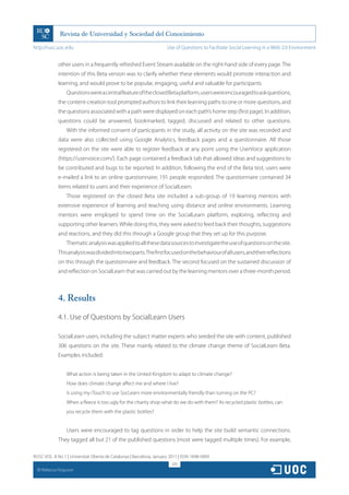 http://rusc.uoc.edu                                                   Use of Questions to Facilitate Social Learning in a Web 2.0 Environment


               other users in a frequently refreshed Event Stream available on the right-hand side of every page. The
               intention of this Beta version was to clarify whether these elements would promote interaction and
               learning, and would prove to be popular, engaging, useful and valuable for participants.
                   Questions were a central feature of the closed Beta platform, users were encouraged to ask questions,
               the content-creation tool prompted authors to link their learning paths to one or more questions, and
               the questions associated with a path were displayed on each path’s home step (first page). In addition,
               questions could be answered, bookmarked, tagged, discussed and related to other questions.
                   With the informed consent of participants in the study, all activity on the site was recorded and
               data were also collected using Google Analytics, feedback pages and a questionnaire. All those
               registered on the site were able to register feedback at any point using the UserVoice application
               (https://uservoice.com/). Each page contained a feedback tab that allowed ideas and suggestions to
               be contributed and bugs to be reported. In addition, following the end of the Beta test, users were
               e-mailed a link to an online questionnaire; 191 people responded. The questionnaire contained 34
               items related to users and their experience of SocialLearn.
                   Those registered on the closed Beta site included a sub-group of 19 learning mentors with
               extensive experience of learning and teaching using distance and online environments. Learning
               mentors were employed to spend time on the SocialLearn platform, exploring, reflecting and
               supporting other learners. While doing this, they were asked to feed back their thoughts, suggestions
               and reactions, and they did this through a Google group that they set up for this purpose.
                   Thematic analysis was applied to all these data sources to investigate the use of questions on the site.
               This analysis was divided into two parts. The first focused on the behaviour of all users, and their reflections
               on this through the questionnaire and feedback. The second focused on the sustained discussion of
               and reflection on SocialLearn that was carried out by the learning mentors over a three-month period.



               4. Results
               4.1. Use of Questions by SocialLearn Users

               SocialLearn users, including the subject matter experts who seeded the site with content, published
               306 questions on the site. These mainly related to the climate change theme of SocialLearn Beta.
               Examples included:


                   What action is being taken in the United Kingdom to adapt to climate change?
                   How does climate change affect me and where I live?
                   Is using my iTouch to use SocLearn more environmentally friendly than turning on the PC?
                   When a fleece is too ugly for the charity shop what do we do with them? As recycled plastic bottles, can
                   you recycle them with the plastic bottles?


                   Users were encouraged to tag questions in order to help the site build semantic connections.
               They tagged all but 21 of the published questions (most were tagged multiple times). For example,

RUSC VOL. 8 No 1 | Universitat Oberta de Catalunya | Barcelona, January 2011 | ISSN 1698-580X
                                                                         320
  CC
       Rebecca Ferguson
 