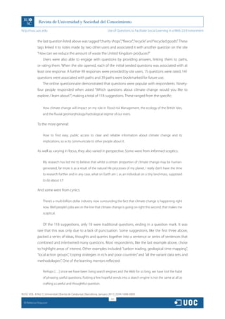 http://rusc.uoc.edu                                                   Use of Questions to Facilitate Social Learning in a Web 2.0 Environment


               the last question listed above was tagged “charity shops”, “fleece”, “recycle” and “recycled goods”. These
               tags linked it to notes made by two other users and associated it with another question on the site
               “How can we reduce the amount of waste the United Kingdom produces?”
                   Users were also able to engage with questions by providing answers, linking them to paths,
               or rating them. When the site opened, each of the initial seeded questions was associated with at
               least one response. A further 99 responses were provided by site users, 15 questions were rated, 141
               questions were associated with paths and 39 paths were bookmarked for future use.
                   The online questionnaire demonstrated that questions were popular with respondents. Ninety-
               four people responded when asked “Which questions about climate change would you like to
               explore / learn about?”, making a total of 118 suggestions. These ranged from the specific:


                   How climate change will impact on my role in Flood risk Management, the ecology of the British Isles,
                   and the fluvial geomorphology/hydrological regime of our rivers.


               To the more general:

                   How to find easy, public access to clear and reliable information about climate change and its
                   implications, so as to communicate to other people about it.

               As well as varying in focus, they also varied in perspective. Some were from informed sceptics:

                   My research has led me to believe that whilst a certain proportion of climate change may be human-
                   generated, far more is as a result of the natural life-processes of my planet. I really don’t have the time
                   to research further and in any case, what on Earth am I, as an individual on a tiny land-mass, supposed
                   to do about it?!

               And some were from cynics:

                   There’s a multi-billion dollar industry now surrounding the fact that climate change is happening right
                   now. Well people’s jobs are on the line that climate change is going on right this second, that makes me
                   sceptical.


                   Of the 118 suggestions, only 18 were traditional questions, ending in a question mark. It was
               rare that this was only due to a lack of punctuation. Some suggestions, like the first three above,
               packed a series of ideas, thoughts and queries together into a sentence or series of sentences that
               combined and intertwined many questions. Most respondents, like the last example above, chose
               to highlight areas of interest. Other examples included: “carbon trading, geological time mapping”,
               “local action groups”, “coping strategies in rich and poor countries” and “all the variant data sets and
               methodologies”. One of the learning mentors reflected:

                   Perhaps […] since we have been living search engines and the Web for so long, we have lost the habit
                   of phrasing useful questions. Putting a few hopeful words into a search engine is not the same at all as
                   crafting a careful and thoughtful question.


RUSC VOL. 8 No 1 | Universitat Oberta de Catalunya | Barcelona, January 2011 | ISSN 1698-580X
                                                                         321
  CC
       Rebecca Ferguson
 