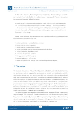 http://rusc.uoc.edu                                                   Use of Questions to Facilitate Social Learning in a Web 2.0 Environment


                   In their online discussion, the learning mentors were clear that the planned improvements to
               communication features on the Beta site needed to be put in place quickly. This was, in part, so that
               questions could be used to facilitate interaction:


                   By its very nature, “SOCIAL” Learn must allow interaction – I want to be able to say “Did you see that path
                   on ... it was great” or possibly more importantly, “I couldn’t find anything on … am I missing something?”.
                          In my view we need to lead with social engagement so that people can come together to say “I’m
                   new here, what should I do?”, “I’ve just done this path and it was great – anyone any views?”, “I want to
                   know about X – where do I go?”.


                   Overall, in their discussion, they identified nine ways in which questions could potentially be used
               to promote interaction within SocialLearn:


                   1. Asking questions as a way of advertising presence
                   2. Asking others to answer a question
                   3. Asking others to follow a recommendation
                   4. Asking questions as part of bouncing ideas around with a partner
                   5. Asking questions to prompt discussion
                   6. Answering other people’s questions
                   7. Using questions to link with experts
                   8. Associating questions with mentors
                   9. Asking questions in order to locate more experienced users of the platform



               5. Discussion
               The figures on site use show that users found questions to be both useful and valuable. However,
               the questionnaire evidence suggests that questions did not prove to be an ideal starting point for
               social learning, because users were six times more likely to be interested in finding out about a broad
               topic area, an issue, a controversy or a set of information than they were to have a specific question
               to ask. The majority of the questions on the site were those seeded by subject matter experts at the
               start of the Beta trial. These experts were able to use questions as they would on a concept map: to
               provide ways of understanding a problem, to support the arrangement of relevant materials in a
               pathway and to suggest how an investigation of the area could be extended. The main body of users
               appeared to be more like inquiry-based learners, still at the stage of choosing and investigating a
               subject, but not yet ready to ask specific questions about it.
                   The use of SocialLearn and the related UserVoice and Google group sites showed a clear division
               of question types. This division was not between help-seeking and information-searching, which
               happened in both locations, but between different types of learning. Questions related to learning
               about climate change content were asked in SocialLearn, while questions related to learning how to
               use the site were asked either ‘unofficially’ in the Event Stream or on another site.

RUSC VOL. 8 No 1 | Universitat Oberta de Catalunya | Barcelona, January 2011 | ISSN 1698-580X
                                                                         323
  CC
       Rebecca Ferguson
 