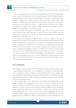 http://rusc.uoc.edu                                                   Use of Questions to Facilitate Social Learning in a Web 2.0 Environment


                   This was particularly striking in the case of the learning mentors, whose brief was to learn about
               site use. They set their Google group up for administrative purposes before the SocialLearn Beta site
               was launched, but could, at any point, have transferred their discussion to a private group within
               SocialLearn. However, they maintained a division; talking about climate change content within
               SocialLearn and talking about social learning in their Google Group. They opted to talk about their
               learning, and to ask for help when necessary, in a stable environment where they were confident
               that everyone was engaged, where all group members would see their contributions and where
               questions were responded to or answered within hours.
                   In part, their choice of site appears to have related to urgency. When the learning mentors raised
               a question about climate change, they were in no hurry to receive an answer. However, when they
               raised a question about how to use the site, they needed the rapid response that was available to
               them within an active Google group.
                   The learning mentors’ discussion revealed the need to ask questions related to a third type of
               learning. Users found ways of asking questions about climate change content and about the use of
               the site. They asked very few social questions that would allow them to forge links with people on the
               site. This was significant because all users faced a transactional cost if they responded to the questions
               of others. Lack of social connection limited motivation for taking on that transactional cost and, in
               fact, few extended learning dialogues took place on the Beta site. The nine types of question related
               to interaction that were identified by the learning mentors indicate how important such questions
               are in making contact with others, building learning dialogues, and establishing how much weight or
               credence can be attributed to others. On a site where relationships are built asynchronously online,
               questions that support learning about the community and its members play an important role in
               making other types of learning possible.



               6. Conclusion
               When building a social learning space or platform, designers should be aware that questions are not
               an ideal starting point. People who access a social learning site to address an ill-structured problem
               do not necessarily have sufficient motivation or prior knowledge to frame relevant questions. Like
               inquiry-based learners, they need opportunities to choose and examine a topic before they can start
               asking appropriate questions. It is at this stage that they can begin to use questions to focus their task
               and structure their future learning.
                   When individuals make use of a social learning site, they are likely to lack knowledge about content.
               They are also likely to lack knowledge about how the site works and about the people who make up
               the site’s social learning community. They need opportunities to ask questions that will allow them to
               make sense of content, site and community. They also need to be confident that they will be able to
               receive timely and appropriate responses to their questions in all these areas. Unless they are able to
               build knowledge about how to use the site, and how they can interact appropriately with other users,
               they will be unable to engage in social learning. As they develop their knowledge about the site and its
               community, they can build both their confidence and their motivation to engage purposefully with others.


RUSC VOL. 8 No 1 | Universitat Oberta de Catalunya | Barcelona, January 2011 | ISSN 1698-580X
                                                                         324
  CC
       Rebecca Ferguson
 