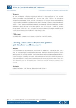 http://rusc.uoc.edu                                                             Actitudes y expectativas del uso educativo de las redes sociales…


                Resumen
                Las redes sociales, que en los últimos años han supuesto una auténtica revolución en la forma de
                relacionarse, todavía siguen siendo algo poco presente en el ámbito académico: las ocasiones en
                que se utilizan son aisladas y pocas gozan de continuidad. En ese contexto, pretendemos reflexionar
                acerca de la actitud que los propios estudiantes tienen con respecto del uso, del aprovechamiento
                didáctico y de las potencialidades que las redes sociales presentan en el ámbito educativo. Para esta
                reflexión nos hemos valido de una encuesta realizada entre los estudiantes. La intención es que el
                estudio de esta actitud inicial sea el paso previo necesario para hallar las claves para que el alumnado
                acepte y materialice el potencial educativo de las redes sociales.

                Palabras clave
                tecnologías de la educación, redes sociales, expectativas, enseñanza superior




                University Students’ Attitudes Towards and Expectations
                of the Educational Use of Social Networks
                Abstract
                In the last few years, social networks have revolutionised the way in which many people relate to each
                other, but their use is still very limited in the academic field. When they are used, the experiences tend to
                be very isolated and lacking in continuity. In this context, and by means of a questionnaire, our objective is
                to bring an element of reflection on students’ attitudes towards the use of social networks in general, and
                their use and potential in an educational context in particular. The aim is to compel students to think about
                these attitudes as a vital first step in getting them to accept and realise the educational potential of social
                networks.

                Keywords
                education technology, social networks, expectations, higher education




RUSC VOL. 8 N.º 1 | Universitat Oberta de Catalunya | Barcelona, enero de 2011 | ISSN 1698-580X
                                                                          172
  CC
       Cinta Espuny, Juan González, Mar Lleixà y Mercè Gisbert
 