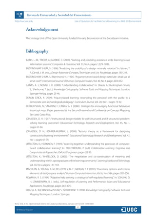 http://rusc.uoc.edu                                                   Use of Questions to Facilitate Social Learning in a Web 2.0 Environment


               Acknowledgement

               The Strategy Unit of The Open University funded this early Beta version of the SocialLearn initiative.




               Bibliography

               BABIN, L.-M.; TRICOT, A.; MARINÉ, C. (2009). “Seeking and providing assistance while learning to use
                   information systems”. Computers  Education, Vol. 53, No 4, pages 1,029-1,039.
               BUCKINGHAM SHUM, S. (1996). “Analyzing the usability of a design rationale notation”. In: Moran, T.
                   P.; Carroll, J. M. (eds.), Design Rationale: Concepts, Techniques and Use. Routledge, pages 185-216.
               BUCKINGHAM SHUM, S.; Hammond, N. (1994). “Argumentation-based design rationale: what use at
                   what cost?”. International Journal of Human-Computer Studies, Vol. 40, No 4, pages 603-652.
               CAÑAS, A. J.; NOVAK, J. D. (2008). “Understanding Collaborative”. In: Okada, A.; Buckingham Shum,
                   S.; Sherborne, T. (eds.), Knowledge Cartography: Software Tools and Mapping Techniques. London:
                   Springer-Verlag, pages 25-46.
               DEAKIN CRICK, R. (2009). “Inquiry-based learning: reconciling the personal with the public in a
                   democratic and archaeological pedagogy”. Curriculum Journal, Vol. 20, No 1, pages 73-92.
               DERBENTSEVA, N.; SAFAYENI, F.; CAÑAS, A. J. (2006). Strategies for encouraging functional behaviours
                   in concept maps. Paper presented at the Second International Conference on Concept Mapping,
                   San José, Costa Rica.
               JONASSEN, D. H. (1997). “Instructional design models for well-structured and ill-structured problem-
                   solving learning outcomes”. Educational Technology Research and Development, Vol. 45, No 1,
                   pages 65-94.
               JONASSEN, D. H.; ROHRER-MURPHY, L. (1999). “Activity theory as a framework for designing
                   constructivist learning environments”. Educational Technology Research and Development, Vol. 47,
                   No 1, pages 61-79.
               LITTLETON, K.; HÄKKINEN, P. (1999). “Learning together: understanding the processes of computer-
                   based collaborative learning”. In: DILLENBOURG, P. (ed.), Collaborative Learning: Cognitive and
                   Computational Approaches. Oxford: Pergamon, pages 20-30.
               LITTLETON, K.; WHITELOCK, D. (2005). “The negotiation and co-construction of meaning and
                   understanding within a postgraduate online learning community”. Learning, Media and Technology,
                   Vol. 30, No 2, pages 147-164.
               MACLEAN, A.; YOUNG, R. M.; BELLOTTI, V. M. E.; MORAN, T. P. (1991). “Questions, options and criteria:
                   elements of design space analysis”. Human-Computer Interaction, Vol. 6, Nos 34, pages 201-250.
               NEWMAN, R. S. (1994). “Adaptive help seeking: a strategy of self-regulated learning”. In: SCHUNK, D.
                   H.; ZIMMERMAN, B. J. (eds.), Self-regulation of Learning and Performance: Issues and Educational
                   Applications. Routledge, pages 283-304).
               OKADA, A.; BUCKINGHAM SHUM, S.; SHERBORNE, T. (2008). Knowledge Cartography: Software Tools and
                   Mapping Techniques. London: Springer.


RUSC VOL. 8 No 1 | Universitat Oberta de Catalunya | Barcelona, January 2011 | ISSN 1698-580X
                                                                         325
  CC
       Rebecca Ferguson
 