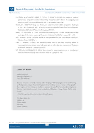 http://rusc.uoc.edu                                                   Use of Questions to Facilitate Social Learning in a Web 2.0 Environment


               PUUSTINEN, M.; VOLCKAERT-LEGRIER, O.; COQUIN, D.; BERNICTO, J. (2009). “An analysis of students’
                   spontaneous computer-mediated help seeking: A step toward the design of ecologically valid
                   supporting tools”. Computers  Education, Vol. 53, No 4, pages 1,040-1,047.
               ROACH, S. S. (1988). “Technology and the services sector: America’s hidden competitive challenge”.
                   In: GUILE, B. R.; QUINN, J. B. (eds.), Technology in Services: Policies for Growth, Trade and Employment.
                   Washington DC: National Academies Press, pages 118-139.
               ROUET, J.-F.; PUUSTINEN, M. (2009). “Introduction to ‘Learning with ICT: new perspectives on help
                   seeking and information searching’”. Computers  Education, Vol. 53, No 4, pages 1,011-1,013.
               SEELY BROWN, J.; ADLER, R. P. (2008). “Minds on fire: open education, the long tail and Learning 2.0”.
                   Educause Review, Vol. 43, No 1.
               STAHL, E.; BROMME, R. (2009). “Not everybody needs help to seek help: surprising effects of
                   metacognitive instructions to foster help-seeking in an online-learning environment”. Computers
                    Education, Vol. 53, No 4, pages 1,020-1,028.
               VAN OERS, B.; HÄNNIKÄINEN, M. (2001). “Some thoughts about togetherness: an introduction”.
                   International Journal of Early Years Education, Vol. 9, No 2, pages 101-108.




                  About the Author

                  Rebecca Ferguson
                  r.m.ferguson@open.ac.uk
                  The Open University

                  Rebecca Ferguson is currently a research fellow studying and developing the use of social learning
                  at The Open University in the United Kingdom. Her overarching research interest is in how people
                  learn together online, making use of different tools and literacies. This has included investigation of
                  learning in online conferences, in virtual worlds, through blogs and through the use of other social
                  media.
                  http://kmi.open.ac.uk/people/member/rebecca-ferguson

                  The Open University
                  Walton Hall
                  Milton Keynes
                  MK7 6AA
                  United Kingdom




RUSC VOL. 8 No 1 | Universitat Oberta de Catalunya | Barcelona, January 2011 | ISSN 1698-580X
                                                                         326
  CC
       Rebecca Ferguson
 