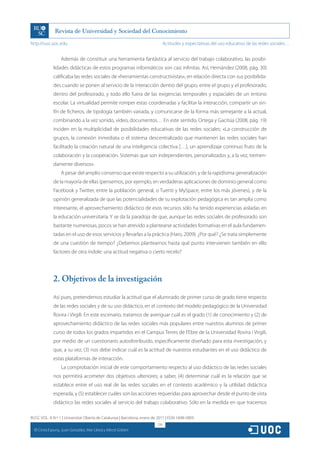 http://rusc.uoc.edu                                                             Actitudes y expectativas del uso educativo de las redes sociales…


                    Además de constituir una herramienta fantástica al servicio del trabajo colaborativo, las posibi-
                lidades didácticas de estos programas informáticos son casi infinitas. Así, Hernández (2008, pág. 30)
                calificaba las redes sociales de «herramientas constructivistas», en relación directa con sus posibilida-
                des cuando se ponen al servicio de la interacción dentro del grupo, entre el grupo y el profesorado,
                dentro del profesorado, y todo ello fuera de las exigencias temporales y espaciales de un entono
                escolar. La virtualidad permite romper estas coordenadas y facilitar la interacción, compartir un sin-
                fín de ficheros, de tipología también variada, y comunicarse de la forma más semejante a la actual,
                combinando a la vez sonido, vídeo, documentos… En este sentido, Ortega y Gacitúa (2008, pág. 19)
                inciden en la multiplicidad de posibilidades educativas de las redes sociales: «La construcción de
                grupos, la conexión inmediata o el sistema descentralizado que mantienen las redes sociales han
                facilitado la creación natural de una inteligencia colectiva […], un aprendizaje continuo fruto de la
                colaboración y la cooperación. Sistemas que son independientes, personalizados y, a la vez, tremen-
                damente diversos».
                    A pesar del amplio consenso que existe respecto a su utilización, y de la rapidísima generalización
                de la mayoría de ellas (pensemos, por ejemplo, en verdaderas aplicaciones de dominio general como
                Facebook y Twitter, entre la población general, o Tuenti y MySpace, entre los más jóvenes), y de la
                opinión generalizada de que las potencialidades de su explotación pedagógica es tan amplia como
                interesante, el aprovechamiento didáctico de esos recursos sólo ha tenido experiencias aisladas en
                la educación universitaria. Y se da la paradoja de que, aunque las redes sociales de profesorado son
                bastante numerosas, pocos se han atrevido a plantearse actividades formativas en el aula fundamen-
                tadas en el uso de esos servicios y llevarlas a la práctica (Haro, 2009). ¿Por qué? ¿Se trata simplemente
                de una cuestión de tiempo? ¿Debemos plantearnos hasta qué punto intervienen también en ello
                factores de otra índole: una actitud negativa o cierto recelo?




                2. Objetivos de la investigación

                Así pues, pretendemos estudiar la actitud que el alumnado de primer curso de grado tiene respecto
                de las redes sociales y de su uso didáctico, en el contexto del modelo pedagógico de la Universidad
                Rovira i Virgili. En este escenario, tratamos de averiguar cuál es el grado (1) de conocimiento y (2) de
                aprovechamiento didáctico de las redes sociales más populares entre nuestros alumnos de primer
                curso de todos los grados impartidos en el Campus Terres de l’Ebre de la Universidad Rovira i Virgili,
                por medio de un cuestionario autodistribuido, específicamente diseñado para esta investigación, y
                que, a su vez, (3) nos debe indicar cuál es la actitud de nuestros estudiantes en el uso didáctico de
                estas plataformas de interacción.
                    La comprobación inicial de este comportamiento respecto al uso didáctico de las redes sociales
                nos permitirá acometer dos objetivos ulteriores; a saber, (4) determinar cuál es la relación que se
                establece entre el uso real de las redes sociales en el contexto académico y la utilidad didáctica
                esperada, y (5) establecer cuáles son las acciones requeridas para aprovechar desde el punto de vista
                didáctico las redes sociales al servicio del trabajo colaborativo. Sólo en la medida en que tracemos

RUSC VOL. 8 N.º 1 | Universitat Oberta de Catalunya | Barcelona, enero de 2011 | ISSN 1698-580X
                                                                          174
  CC
       Cinta Espuny, Juan González, Mar Lleixà y Mercè Gisbert
 