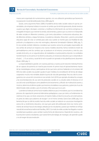 http://rusc.uoc.edu                                                            Actitudes y expectativas del uso educativo de las redes sociales…


                masivo pero organizado de numerosísimos agentes, con una utilización generalista que favorece la
                incorporación inicial del profesorado (Haro, 2009, pág. 8).
                    Quizás, como argumenta Flores (2009), el problema de las redes sociales radica en que las uni-
                versidades y las empresas todavía no asumen el cambio que la red está generando, donde tenemos
                usuarios que eligen, discrepan, comentan y modifican la información de una forma vertiginosa. Es
                innegable el impacto que internet ha tenido, está teniendo y parece que va a tener en el desarrollo
                de redes sociales en diferentes contextos; y, por tanto, educadores e instituciones educativas, des-
                de diferentes ámbitos y etapas formativas, no podemos obviarlas. Ahora bien: «¿será la comunidad
                educativa capaz de crear un sentido para cada cosa cuando se inventó para una finalidad de alta
                profusión y la adaptamos a otra más restringida y altamente formalizada?» (Barberá, 2008, pág. 7).
                En ese sentido, también debemos considerar que nosotros somos los principales responsables de
                ese cambio de actitud con respecto a los nuevos modelos docentes; hemos recibido la misión de
                permeabilizarnos ante los cambios que se producen en el entorno comunicativo y ante los usos
                sociales de la red y, en un segundo plano, de trasladarlos a nuestra práctica docente. «La verdadera
                transformación se encuentra en la dinámica educativa, en el proceso educativo que se desarrolla en
                el aula […]. El uso activo y social de la red no puede ser ignorado en las planificaciones docentes»
                (Duart, 2009, pág. 1).
                    La responsabilidad es grande: con nuestras prácticas y nuestra acción docente individual hemos
                de ser capaces de ponernos en marcha para recorrer el camino hacia el aprovechamiento masivo
                de las metodologías activas y participativas de las que tanto venimos hablando en el contexto del
                EEES; las redes sociales nos pueden ayudar en gran medida a la consolidación de formas de trabajo
                cooperativo mucho más rentables desde el punto de vista del aprendizaje. Pero eso sólo lo conse-
                guiremos con una acción consciente en ese sentido. Suhr (2010), por ejemplo, al analizar los consejos
                y las recomendaciones de una serie de protocolos sociales en su estudio sobre el retroceso en el
                uso de la red social MySpace como plataforma de lanzamiento y difusión de multitud de autores y
                músicos, determina el altísimo poder que tenemos al establecer esos patrones y potenciar el uso de
                determinadas redes sociales o, por el contrario, influir para que no se usen.
                    La tendencia habitual camina hacia modelos didácticos poco innovadores, que no consideran los
                procesos de capacitación presencial alternativas pedagógicas y que, por tanto, se fundamentan en
                sistemas en los que, con leves variaciones, el maestro habla y el alumno escucha; así lo demuestran,
                en parte, los datos que acabamos de recoger. Y, en el mismo sentido, García Sans (2008, pág. 3) se
                lamenta de que no sólo los recelos hacia las redes sociales se traducen en una escasa investigación
                acerca de su rendimiento educativo, sino que gran parte del profesorado tiene ese mismo senti-
                miento de rechazo hacia la tecnología utilizada por los estudiantes, puesto que interfiere en el flujo
                natural de la enseñanza tradicional (Handley, 2007). Con todo, las redes sociales han llegado a nuestra
                sociedad para quedarse y para cambiar nuestra forma de relacionarnos. Depende de nosotros, y de
                la actitud de nuestros estudiantes, que nuestra forma de trabajar, de investigar y de aprender quede
                o no al margen de esta revolución.




RUSC VOL. 8 N.º 1 | Universitat Oberta de Catalunya | Barcelona, enero de 2011 | ISSN 1698-580X
                                                                         182
  CC
       Cinta Espuny, Juan González, Mar Lleixà y Mercè Gisbert
 
