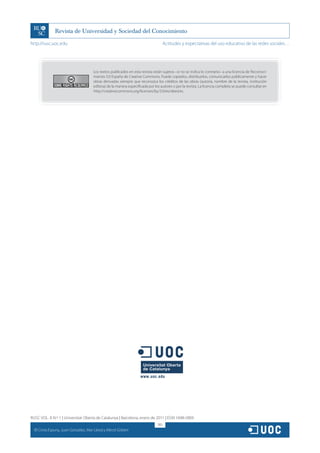 http://rusc.uoc.edu                                                                    Actitudes y expectativas del uso educativo de las redes sociales…




                                        Los textos publicados en esta revista están sujetos –si no se indica lo contrario– a una licencia de Reconoci-
                                        miento 3.0 España de Creative Commons. Puede copiarlos, distribuirlos, comunicarlos públicamente y hacer
                                        obras derivadas siempre que reconozca los créditos de las obras (autoría, nombre de la revista, institución
                                        editora) de la manera especificada por los autores o por la revista. La licencia completa se puede consultar en
                                        http://creativecommons.org/licenses/by/3.0/es/deed.es.




RUSC VOL. 8 N.º 1 | Universitat Oberta de Catalunya | Barcelona, enero de 2011 | ISSN 1698-580X
                                                                                 185
  CC
       Cinta Espuny, Juan González, Mar Lleixà y Mercè Gisbert
 