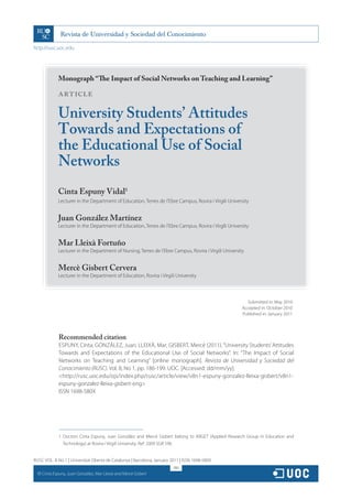 http://rusc.uoc.edu




               Monograph “The Impact of Social Networks on Teaching and Learning”

               ARTICLE

               University Students’ Attitudes
               Towards and Expectations of
               the Educational Use of Social
               Networks
               Cinta Espuny Vidal1
               Lecturer in the Department of Education, Terres de l’Ebre Campus, Rovira i Virgili University


               Juan González Martínez
               Lecturer in the Department of Education, Terres de l’Ebre Campus, Rovira i Virgili University


               Mar Lleixà Fortuño
               Lecturer in the Department of Nursing, Terres de l’Ebre Campus, Rovira i Virgili University


               Mercè Gisbert Cervera
               Lecturer in the Department of Education, Rovira i Virgili University



                                                                                                            Submitted in: May 2010
                                                                                                         Accepted in: October 2010
                                                                                                         Published in: January 2011




                Recommended citation
                ESPUNY, Cinta; GONZÁLEZ, Juan; LLEIXÀ, Mar; GISBERT, Mercè (2011). “University Students’ Attitudes
                Towards and Expectations of the Educational Use of Social Networks”. In: “The Impact of Social
                Networks on Teaching and Learning” [online monograph]. Revista de Universidad y Sociedad del
                Conocimiento (RUSC). Vol. 8, No 1, pp. 186-199. UOC. [Accessed: dd/mm/yy].
                <http://rusc.uoc.edu/ojs/index.php/rusc/article/view/v8n1-espuny-gonzalez-lleixa-gisbert/v8n1-
                espuny-gonzalez-lleixa-gisbert-eng>
                ISSN 1698-580X




                1. Doctors Cinta Espuny, Juan González and Mercè Gisbert belong to ARGET (Applied Research Group in Education and
                   Technology) at Rovira i Virgili University. Ref: 2009 SGR 596.


RUSC VOL. 8 No 1 | Universitat Oberta de Catalunya | Barcelona, January 2011 | ISSN 1698-580X
                                                                         186
  CC
       Cinta Espuny, Juan González, Mar Lleixà and Mercè Gisbert
 