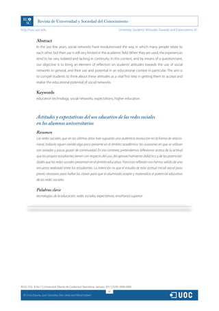 http://rusc.uoc.edu                                                               University Students’ Attitudes Towards and Expectations of...


                Abstract
                In the last few years, social networks have revolutionised the way in which many people relate to
                each other, but their use is still very limited in the academic field. When they are used, the experiences
                tend to be very isolated and lacking in continuity. In this context, and by means of a questionnaire,
                our objective is to bring an element of reflection on students’ attitudes towards the use of social
                networks in general, and their use and potential in an educational context in particular. The aim is
                to compel students to think about these attitudes as a vital first step in getting them to accept and
                realise the educational potential of social networks.

                Keywords
                education technology, social networks, expectations, higher education




                Actitudes y expectativas del uso educativo de las redes sociales
                en los alumnos universitarios
                Resumen
                Las redes sociales, que en los últimos años han supuesto una auténtica revolución en la forma de relacio-
                narse, todavía siguen siendo algo poco presente en el ámbito académico: las ocasiones en que se utilizan
                son aisladas y pocas gozan de continuidad. En ese contexto, pretendemos reflexionar acerca de la actitud
                que los propios estudiantes tienen con respecto del uso, del aprovechamiento didáctico y de las potenciali-
                dades que las redes sociales presentan en el ámbito educativo. Para esta reflexión nos hemos valido de una
                encuesta realizada entre los estudiantes. La intención es que el estudio de esta actitud inicial sea el paso
                previo necesario para hallar las claves para que el alumnado acepte y materialice el potencial educativo
                de las redes sociales.

                Palabras clave
                tecnologías de la educación, redes sociales, expectativas, enseñanza superior




RUSC VOL. 8 No 1 | Universitat Oberta de Catalunya | Barcelona, January 2011 | ISSN 1698-580X
                                                                         187
  CC
       Cinta Espuny, Juan González, Mar Lleixà and Mercè Gisbert
 