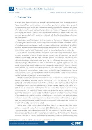 http://rusc.uoc.edu                                                               University Students’ Attitudes Towards and Expectations of...


                1. Introduction

                In recent years, online platforms that allow people to relate to each other, otherwise known as
                “social networks”, have been revolutionary in terms of the speed of their uptake and the spread of
                subsequent applications. Indeed, it is a revolution that is only comparable to the advent and spread
                of e-mail in terms of its power to change human relations via the Internet. Thus, social networks have
                gradually become powerful spaces of interaction between different social groups, some of which are
                ever more specialised, where it is possible to meet people or find old friends or colleagues who share
                the same interests.
                    Regarding the specific application of these resources to the sphere of education, we should
                acknowledge that Web 2.0 and its particular emphasis on social dynamics has fostered the creation
                of virtual learning communities and a whole host of peer collaboration networks (García Sans, 2008).
                By design, the latter are networks based on principles of reciprocity and cooperation (Cobo & Pardo,
                2007: 103) that make full use of the popularity of such services as Facebook, Twitter and the like.
                    Social networks are broadly defined as associations of people linked by diverse motives, which
                configure a structure consisting of nodes that are interconnected by more than one type of
                relationship (Hernández, 2008: 30). In the context in question, social network web services allow
                this general definition to be refined, in the sense that they offer people with shared interests the
                opportunity to get in touch with each other via the Internet and to jointly exploit resources such
                as the creation of sub-groups, public or private messaging, chats and so on. The origin of these
                online platforms is as varied as the platforms themselves: some of them, like Facebook for example,
                were developed to support different student groups on American campuses, while others have a
                more professional focus, such as LinkedIn, the aim of which is to establish work or business contacts
                through networking (Esteve, 2009: 64; Santamaría, 2008).
                    More than anything else, social networks concern the new participatory and active methodologies
                that are being adopted across the board in the European Higher Education Area (EHEA). This is
                particularly so for “collaborative working”, which is understood as the exchange and development
                of knowledge among small peer groups aiming to achieve identical academic goals (García Sans,
                2008: 1) and, as consolidation platforms, they may also have a direct impact on certain learning
                communities. But they particularly concern collaborative working because, in essence, most of the
                potential of social networks can be used to the full advantage of the benefits of this learning method,
                of which we would underscore the following (Martín-Moreno, 2004): collaborative working increases
                motivation, fosters better academic performance (because individual work feeds back to group
                work and vice versa), enhances knowledge retention, strengthens critical thought and increases the
                diversity of knowledge and experience gained.
                    Besides being a great tool for collaborative working, the educational potential of these online
                platforms is practically endless. Thus, Hernández (2008: 30) takes the view that social networks are
                “constructivist tools” bearing a direct relationship with their potential for interaction among a group,
                between a group and teaching staff and among teaching staff, none of which is bound by the space
                and time constraints of a school environment. By overcoming these coordinates and facilitating

RUSC VOL. 8 No 1 | Universitat Oberta de Catalunya | Barcelona, January 2011 | ISSN 1698-580X
                                                                         188
  CC
       Cinta Espuny, Juan González, Mar Lleixà and Mercè Gisbert
 