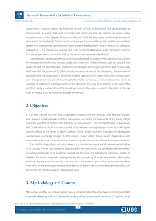 http://rusc.uoc.edu                                                               University Students’ Attitudes Towards and Expectations of...


                coordination, virtuality allows any kind and number of files to be shared and allows people to
                communicate in a way that most resembles real communication, by combining sound, video,
                documents, etc. In this respect, Ortega and Gacitúa (2008: 19) emphasise the diverse educational
                potential of social networks: “the construction of groups, the immediate contact and the decentralised
                system that characterises social networks have together facilitated the natural creation of a collective
                intelligence […], a continuous learning that is the result of collaboration and cooperation. Systems
                that are independent, customised and, at the same time, tremendously diverse.”
                    Despite broad consensus on the use and incredible speed of uptake of most social networks (here,
                for example, we are thinking of major applications that are commonly used, such as Facebook and
                Twitter among the general public, and Tuenti and MySpace among younger users) and the generally
                held view that the potential for their educational use is as vast as it is interesting, the educational
                exploitation of these resources is limited to isolated experiences in higher education. Paradoxically,
                even though social networks for teaching staff are fairly numerous, very few teachers have dared to
                consider or implement training activities in the classroom by using these services (Haro, 2009). Why
                not? Is it simply a matter of time? Or should we consider the extent to which other kinds of factors
                have an impact, such as a negative attitude or mistrust?




                2. Objectives

                It is in this context that we have undertaken research into the attitudes that first-year student
                have towards social networks and their educational use within the framework of the Rovira i Virgili
                University educational model. In this scenario, we endeavoured (1) to ascertain the level of awareness
                and (2) educational use of the most popular social networks among first-year students on all degree
                courses offered at the Terres de l’Ebre Campus, Rovira i Virgili University, through a self-distributed
                questionnaire specifically designed for this research project, which, in turn, would (3) provide us with
                information about our students’ attitudes towards the educational use of these interaction platforms.
                    The initial findings about attitudes towards the educational use of social networks would allow
                us to pursue a further two objectives: (4) to establish the relationship that develops between the real
                use of social networks in an academic context and the expected educational usefulness, and (5) to
                establish the actions required to strengthen the educational use of social networks for collaborative
                working. Only by accurately tracing this route, from the students’ perceptions of social networks to
                their views on their educational use, will we be able to foster their use through experiences that can
                be used to the full advantage of collaborative work.




                3. Methodology and Context

                The tool we used for our research project was a self-administered questionnaire in order to elucidate
                a number of aspects, such as: (1) awareness and use of the range of social networks, (2) required use of

RUSC VOL. 8 No 1 | Universitat Oberta de Catalunya | Barcelona, January 2011 | ISSN 1698-580X
                                                                         189
  CC
       Cinta Espuny, Juan González, Mar Lleixà and Mercè Gisbert
 